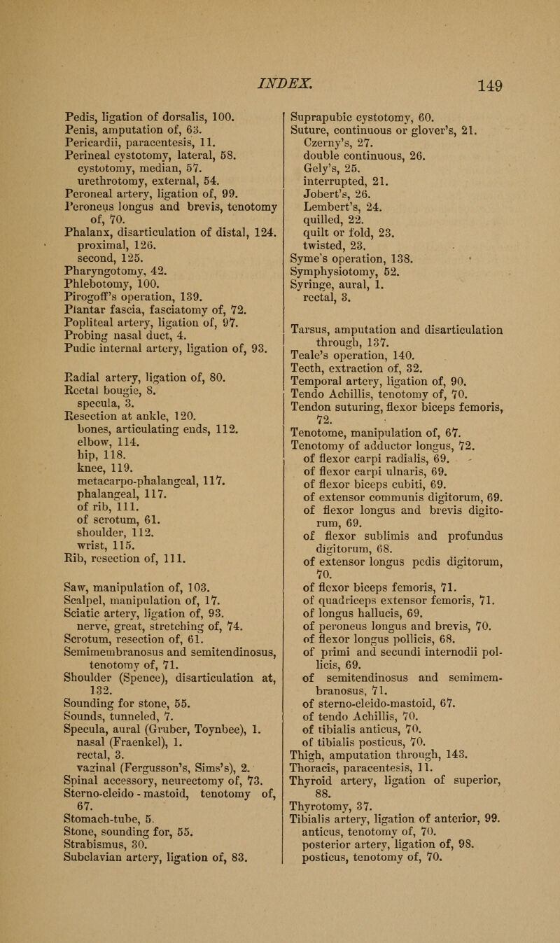 Pedis, ligation of dorsalis, 100. Penis, amputation of, 68. Pericardii, paracentesis, 11. Perineal cystotomy, lateral, 58. cystotomy, median, 5V. urethrotomy, external, 54. Peroneal artery, ligation of, 99. I'eroneus longus and brevis, tenotomy of, '70. Phalanx, disarticulation of distal, 124. proximal, 126. second, 125. Pharyngotomy, 42. Phlebotomy, 100. Pirogoff's operation, 139. Plantar fascia, fasciatomy of, 72. Popliteal artery, ligation of, 97. Probing nasal duct, 4. Pudic internal artery, ligation of, 93. Eadial artery, ligation of, 80. Rectal bougie, 8. specula, 3. Resection at ankle, 120. bones, articulating ends, 112. elbow, 114. hip, 118. knee, 119. metacarpo-phalangcal, 117. phalangeal, 117. of rib,111. of scrotum, 61. shoulder, 112. wrist, 115. Rib, resection of. 111. Saw, manipulation of, 103. Scalpel, manipulation of, 17. Sciatic artery, ligation of, 93. nerve, great, stretching of, 74. Scrotum, resection of, 61, Semimembranosus and semitendinosus, tenotomy of, 71. Shoulder (Spence), disarticulation at, 132. Sounding for stone, 55. Sounds, tunneled, 7. Specula, aural (Gruber, Toynbee), 1. nasal (Fraenkel), 1. rectal, 3. vaginal (Fergusson's, Sims's), 2. Spinal accessory, neurectomy of, 73. Sterno-cleido - mastoid, tenotomy of, 67. Stomach-tube, 5. Stone, sounding for, 55. Strabismus, 30. Subclavian artery, ligation of, 83. Suprapubic cystotomy, 60. Suture, continuous or glover's, 21. Czerny's, 27. double continuous, 26. Gely's, 25. interrupted, 21. Jobert's, 26. Lembert's, 24. quilled, 22. quilt or fold, 23. twisted, 23. Syme's operation, 138. Symphysiotomy, 52. Syringe, aural, 1. rectal, 3. Tarsus, amputation and disarticulation through, 137. Teale's operation, 140. Teeth, extraction of, 32. Temporal artery, ligation of, 90. Tendo Achillis, tenotomy of, 70. Tendon suturing, flexor biceps femoris, 72. Tenotome, manipulation of, 67. Tenotomy of adductor longus, 72. of flexor carpi radialis, 69. of flexor carpi ulnaris, 69. of flexor biceps cubiti, 69. of extensor communis digitorum, 69. of flexor longus and brevis digito- rum, 69. of flexor sublimis and profundus digitorum, 68. of extensor longus pedis digitorum, 70. of flexor biceps femoris, 71. of quadriceps extensor femoris, 71. of longus hallucis, 69. of peroneus longus and brevis, 70. of flexor longus pollicis, 68. of primi and secundi internodii pol- licis, 69. of semitendinosus and semimem- branosus, 71. of sterno-cleido-mastoid, 67. of tendo Achillis, 70. of tibialis anticus, 70. of tibialis posticus, 70. Thigh, amputation through, 143. Thoracis, paracentesis, 11. Thyroid artery, ligation of superior, 88. Thyrotomy, 37. Tibialis artery, ligation of anterior, 99. anticus, tenotomy of, 70. posterior artery, ligation of, 98. posticus, tenotomy of, 70.