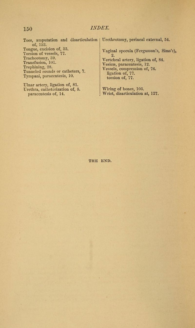 Toes, amputation and disarticulation of, V6Z. Tongue, excision of, 35. Torsion of vessels, 77. Tracheotomy, 39. Transfusion, 101. Trephining, 28. Tunneled sounds or catheters, 7. Tympani, paracentesis, 10. Ulnar artery, ligation of, 81. Urethra, catheterization of, 5. paracentesis of, 14. Urethrotomy, perineal external, 54. Vaginal specula (Fergusson's, Sims's), 2. Vertebral artery, ligation of, 84. Vesicae, paracentesis, 12. Vessels, compression of, 76. ligation of, 77. torsion of, 77. Wiring of bones, 105. Wrist, disarticulation at, 127. THE END.
