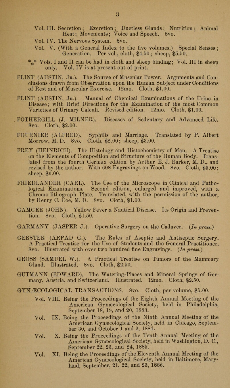 Vol. III. Secretion ; Excretion ; Ductless Glands ; Nutrition ; Animal Heat; Movements; Voice and Speech. 8vo. Vol. IV. The Nervous System. 8vo. Vol. V. (With a General Index to the five volumes.) Special Senses; Generation. Per vol., cloth, $4.50; sheep, $5.50. *-j,* Vols. 1 and 11 can be had in cloth and sheep binding; Vol. Ill in sheep only. Vol. IV is at present out of print. FLINT (AUSTIN, Jr.). The Source of Muscular Power. Arguments and. Con- clusions drawn from Observation upon the Human Subject under Conditions of Eest and of Muscular Exercise. 12mo. Cloth, $1.00. FLINT (xA.USTIN, Je.). Manual of Chemical Examinations of the Urine in Disease; with Brief Directions for the Examination of the most Common Varieties of Urinary Calculi. Revised edition. 12mo. Cloth, $1.00. FOTHERGILL (J. MILNER). Diseases of Sedentary and Advanced Life. 8vo. Cloth, $2.00. FOURNIER (ALFRED). Syphilis and Marriage. Translated by P. Albert Morrow, M. D. Svo. Cloth, $2.00; sheep, $3.00. FREY (HEINRICH). Tbe Histology and Histochemistry of Man. A Treatise on the Elements of Composition and Structure of the Human Body. Trans- lated from the fourth German edition by Arthur E. J. Barker, M. D., and revised by the author. With 608 Engravings on Wood. 8vo. Cloth, $5.00; sheep, $b.OO. FRIEDLANDER (CARL). The Use of the Microscope in Clinical and Patho- logical Examinations. Second edition, enlarged and improved, with a Chrorao-lithogiaph Plate, Translated, with the permission of the author, by Henry C. Coe, M. D. Svo. Cloth, $1.00. GAMGEE (JOHN). Yellow Fever a Nautical Disease. Its Origin and Preven- tion. 8vo. Cloth, $1.50. GARMANY (JASPER J.). Operative Surgery on the Cadaver. {Inpress.) GERSTER (ARPAD G.). The Rules of Aseptic and Antiseptic Surgery. A Practical Treatise for the Use of Students and the General Practitioner. Svo. Illustrated with over two hundred fine Engravings. {In press.) GROSS (SAMUEL W.). 1 Practical Treatise on Tumors of the Mammary Gland. Illustrated. Svo. Cloth, $2.50. GUTMANN (EDWARD). The Watering-Places and Mineral Springs of Ger- many, Austria, and Switzerland. Illustrated. 12mo. Cloth, $2.50. GYNECOLOGICAL TRANSACTIONS. Svo. Cloth, per volume, $5.00. Vol. VIII. Being the Proceedings of the Eighth Annual Meeting of the American Gynaecological Society, held in Philadelphia, September IS, 19, and 20, 1SS3. Vol. IX. Being the Proceedings of the Ninth Annual Meeting of the American Gynecological Society, held in Chicago, Septem- ber 30, and October 1 and 2, 1884. Vol. X. Being the Proceedings of the Tenth Annual Meeting of the American Gynaecological Society, held in Washington, D. C, September 22, 23, and 24, 1885. Vol. XL Being the Proceedings of the Eleventh Annual Meeting of the American Gynaecological Society, held in Baltimore, Mary- land, September, 21, 22, and 23, 1886.