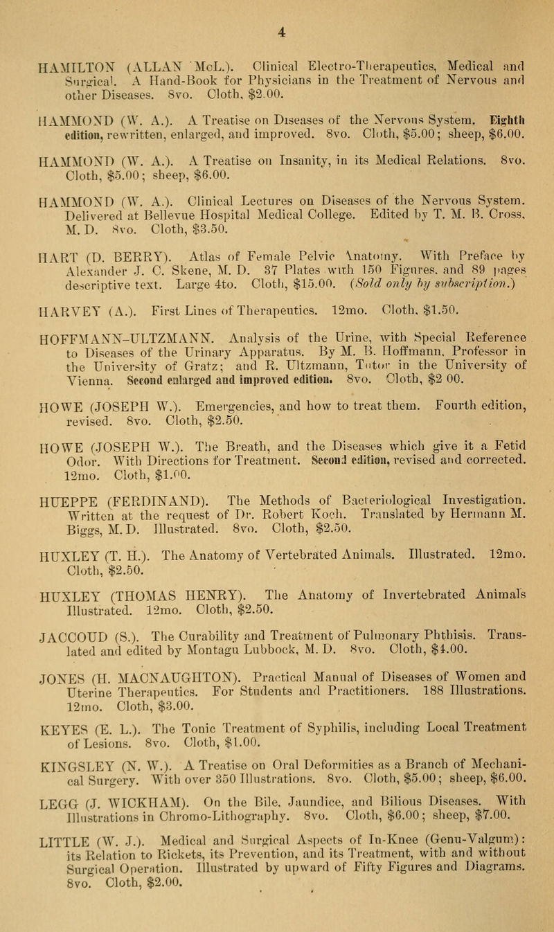 HAMILTON (ALLA^ McL.). Clinical Electro-Therapeutics, Medical and Snrijical. A Hand-Book for Physicians in the Treatment of Nervous and other Diseases. 8vo. Cloth, $2.00. HAMMOXD (W. A.). A Treatise on Diseases of the Nervous System. Eighth edition, rewritten, enlarged, and improved. 8vo. Cloth, $5.00; sheep, $6.00. HAMMOND (W. A.). A Treatise on Insanity, in its Medical Relations. 8vo. Cloth, $5.00; sheep, $6.00. HAMMOND (W. A.). Clinical Lectures on Diseases of the Nervous System. Delivered at Bellevue Hospital Medical College. Edited by T. M. B. Cross. M. D. 8vo. Cloth, $3.50. HART (D. BERRY). Atlas of Female Pelvic Vnatomy. With Preface by Alexander J. C. Skene, M. D. 37 Plates wiih 150 Figures, and 89 pages descriptive text. Large 4to. Cloth, $15.00. {Sold only })y siihseripiion.) HARVEY (A.). First Lines of Therapeutics. 12mo. Cloth, $1.50. HOFFMANN-ULTZMANN. Analysis of the Urine, with Special Reference to Diseases of the Urinary Apparatus. By M. B. Hoffmann. Professor in the University of Gratz; and R. Ultzmann, Tiit(»r in the University of Vienna. Second enlarged and improved edition. 8vo. Cloth, $2 00. HOWE (JOSEPH W.). Emergencies, and how to treat them. Fourth edition, revised. 8vo. Cloth, $2.50. HOWE (JOSEPH W.). The Breath, and the Diseases which give it a Fetid Odor. With Directions for Treatment. Second edition, revised and corrected. 12mo. Cloth, $1.00. HUEPPE (FERDINAND). The Methods of Bacteriological Investigation. Written at the request of Dr. Robert Koch. Translated by Hermann M. Biggs, M. D. Illustrated. 8vo. Cloth, $2.50. HUXLEY (T. H.). The Anatomy of Vertebrated Animals. Illustrated. 12mo. Cloth, $2.50. HUXLEY (THOMAS HENRY). The Anatomy of Invertebrated Animals Illustrated. 12mo. Cloth, $2.50. JACCOUD (S.). The Curability and Treatment of Pulmonary Phthisis. Trans- lated and edited by Montagu Lubbock, M. D. 8vo. Cloth, $i.00. JONES (II. MACNAUGHTON). Pra(*.tical Manual of Diseases of Women and Uterine Therapeutics. For Students and Practitioners. 188 Illustrations. 12mo. Cloth, $3.00. KEYES (E. L.). The Tonic Treatment of Syphilis, including Local Treatment of Lesions. 8vo. Cloth, $1.00. KINGSLEY (N. W.). A Treatise on Oral Deformities as a Branch of Mechani- cal Surgery. With over 350 Illustrations. 8vo. Cloth, $5.00; sheep, $6.00. LEGG (J. WICKHAM). On the Bile, Jaundice, and P>ilious Diseases. With Illu-strations in Chromo-Lithography. 8vo. Cloth, $6.00; sheep, $7.00. LITTLE (W. J.). Medical and Surgical Aspects of lu-Knee (Genu-Valgum): its Relation to Rickets, its Prevention, and its Treatment, with and without Surgical Operation. Illustrated by upward of Fifty Figures and Diagrams. 8vo. Cloth, $2.00.