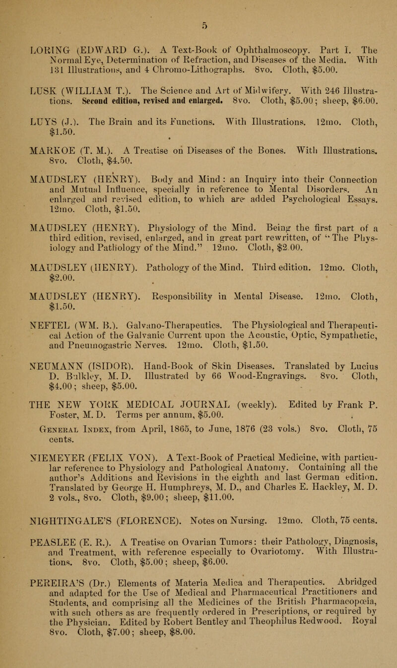 LORING (EDWARD G.). A Text-Book of Ophthalmoscopy. Part 1. The Normal Eye, Determination of Refraction, and Diseases of the Media. With 131 lllustratioiit^, and 4 Chrorao-Lithographs. 8vo. Cloth, $5.00. LUSK (WILLIAM T.). The Science and Art of Midwifery. With 246 Illustra- tions. Second edition, revised and enlarged. 8vo. Cloth, $5.00 ; sheep, $6.00. LUYS (J.). The Brain and its Eunctions. With Illustrations. 12rao. Cloth, $1.50. MARKOE (T. M.). A Treatise on Diseases of the Bones. With Illustrations. 8vo. Cloth, $4.50. MAUDSLEY (HENRY). Body and Mind : an Inquiry into their Connection and Mutual Influence, specially in reference to Mental Disorders. An enlarged and revised edition, to which are- added Psychological Essays. 12mo. Cloth, $1.50. MAUDSLEY (HENRY). Physiology of the Mind. Being the first part of a third edition, revised, enlarged, and in great part rewritten, of ''The Phys- iology and Pathology of the Mind. 12mo. Cloth, $2.00. MAUDSLEY (HENRY). Pathology of the Mind. Third edition. 12mo. Cloth, $2.00. MAUDSLEY (HENRY). Responsibility in Mental Disease. 12mo. Cloth, $1.50. NEFTEL (WM. B.). Galvano-Therapeutics. The Physiological and Therapeuti- cal Action of the Galvanic Current upon the Acoustic, Optic, Sympathetic, and Pneumogastric Nerves. 12mo. Cloth, $1.50. NEUMANN (rSIDOR). Hand-Book of Skin Diseases. Translated by Lucius D. Bulkley, M. D. Illustrated by 66 Wood-Engravings. Svo. Cloth, $4.00; sheep, $5.00. THE NEW YORK MEDICAL JOURNAL (weekly). Edited by Frank P. Foster, M. D. Terms per annum, $5.00. Geneeal Index, from April, 1865, to June, 1876 (23 vols.) 8vo. Cloth, 75 cents. NIEMEYER (FELIX VON). A Text-Book of Practical Medicine, with particu- lar reference to Physiology and Pathological Anatomy. Containing all the author's Additions and Revisions in the eighth and last German edition. Translated by George H. Humphreys, M. D., and Charles E. Hackley, M. D. 2 vols., 8vo. Cloth, $9.00; sheep, $11.00. NIGHTINGALE'S (FLORENCE). Notes on Nursing. 12mo. Cloth, 75 cents. PEASLEE (E. R.). A Treatise on Ovarian Tumors: their Pathology, Diagnosis, and Treatment, with reference especially to Ovariotomy. With Illustra- tions. 8vo. Cloth, $5.00 ; sheep, $6.00. PEREIRA'S (Dr.) Elements of Materia Medica and Therapeutics. Abridged and adapted for the Use of Medical and Pharmaceutical Practitioners and Students, and comprising all the Medicines of the British Pharmacopoeia, with such others as are frequently ordered in Prescriptions, or required by the Physician. Edited by Robert Bentley and Theophilus Redwood. Royal Svo. Cloth, $7.00; sheep, $8.00.