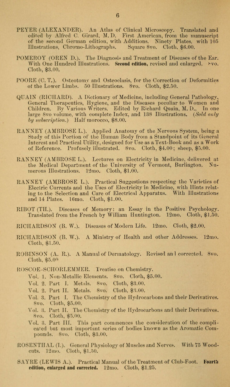 PEYER (ALEXANDER). An Atlas of Clinical Microscopy. Translated and edited bv Alfred C. Girard, M.D. First American, from the manuscript of the second German edition, with Additions. Ninety Plates, with 105 Illustrations, Chromo-Lithographs. Square 8vo. Cloth, $6.00. POMEROY (OREN D.). The Diagnosis and Treatment of Diseases of the Ear. With One Hundred Illustrations. Second edition, revised and enlarged, ^vo. Cloth, $3.00. POORE (C. T.). Osteotomy and Osteoclasis, for the Correction of Deformities of the Lower Limbs. 50 Illustrations. 8vo. Cloth, $2.50. QUAIN (RICHARD). A Dictionary of Medicine, including General Pathology, General Therapeutics, Hygiene, and the Diseases pecuHar to Women and Children. By Various Writers. Edited by Richard Quain, M. D., In one large 8vo volume, with complete Index, and 138 Hlustrations. {Sold only l)y sudscription.) Half morocco, $8.00. RANNEY (AMBROSE L.). Applied Anatomy of the,Nervous System, being a Study of this Portion of the Human Body from a Standpoint of its General Interest and Practical Utility, designed for Use as a Text-Booh and as a Work of Reference. Profusely illustrated. 8vo. Cloth, $4.00; sheep, $5.00. RANNEY (AMBROSE L.). Lectures on Electricity in Medicine, delivered at the Medical Department of the University of Vermont, Burlington. Nu- merous Illustrations. l'2mo. Cloth, $1.00. RANNEY (AMBROSE L.). Practical Suggestions respecting the Varieties of Electric Currents and the Uses of Electricity in Medicine, with Hints relat- ing to the Selection and Care of Electrical Apparatus. With Illustrations and 14 Plates. 16mo. Cloth, $1.00. RIBOT (TH.). Diseases of Memory: an Essay in the Positive Psychology. Translated from the French by William Huntington. 12mo. Cloth, $1.50. RICHARDSON (B. W.). Diseases of Modern Life. 12mo. Cloth, $2.00. RICHARDSON (B. W.). A Ministry of Health and other Addresses. 12mo. Cloth, $1.50. ROBINSON (A. R.). A Manual of Dermatology. Revised an 1 corrected. 8vo. Cloth, $5.00 ROSCOE-SCHORLEMMER. Treatise on Chemistry. Vol. 1. Non-Metallic Elements. 8vo. Cloth, $5.00. Vol. 2. Part I. Metnls. 8vo. Cloth, $3.00. Vol. 2. Part II. Metals. 8vo. Cloth, $3.00. Vol. 3. Part I. The Chemistry of the Hydrocarbons and their Derivatives. 8vo. Cloth, $5.00. Vol. 3. Part II. The Chemistry of the Hydrocarbons and their Derivatives. 8vo. Cloth, $5.00. Vol. 3. Part III. Tliis ])art commences the consideration of the compli- cated but most important series of bodies known as the Aromatic Com- pounds. 8vo. Cloth, $3.00. ROSENTHAL (I.). General Physiology of Muscles and Nerves. With 75 Wood- cuts. 12mo. Cloth, $1.50. SAYRE (LEWIS A.). Practical Manual of the Treatment of Club-Foot. FoartJi edition, enlarged and corrected. 12mo. Cloth, $1.25.