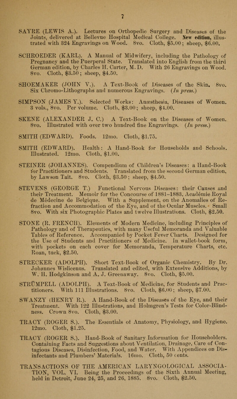 SAYRE (LEWIS A.). Lectures on Orthopedic Surgery and Diseases of the Joints, delivered at Bellevue Hospital Medical College. Xew edition, illus- trated with 324 Engravings on Wood. 8vo. Cloth, $5.00 ; sheep, $6.00. SOHPwOEDER (KARL). A Manual of Midwifery, including the Pathology of Pregnancy and the Puerperal State. Translated into English from the tliird German edition, by Charles H. Carter, M. D. With 26 Engravings on Wood. 8vo. Cloth, $3.50 ; sheep, $4.50. SHOEMAKER (JOHX V.). A Text-Book of Diseases of the Skin, 8vo. Six Chromo-Lithographs and numerous Engravings. {In press.) SIMPSON (JAMES Y.). Selected Works: Anfesthesia, Diseases of Women. 3 vols., Svo. Per volume. Clotli, $3.00; sheep, $4.00. SKENE (ALEXANDER J. 0.) A Text-Book on the Diseases of Women. Svo. Hlustrated with over two hundred fine Engravings. {In press.) SMITH (EDWARD). Foods. 12mo. Cloth, $1.75. SMITH (EDWARD). Health: A Hand-Book for Households aud Schools. Illustrated. 12mo. Cloth, $1.00. STEINER (JOHANNES). Compendium of Children's Diseases: a Hand-Book tor Practitioners and Students. Translated from the second German edition, by Lawson Tait. Svo. Cloth, $3.50 ; sheep, $4.50. STEVENS (GEORGE T.) Functional Nervous Diseases: their Causes and their Treatment. Memoir for the Concourse of 1S81-18S3, Academic Royal de Medecine de Belgique. With a Supplement, on the Anomalies of Re- fraction and Accommodation of the Eye, and of the Ocular Muscles. Small Svo. With six Photographic Plates and twelve Illustrations. Cloth, $2.50. STONE (R. FRENCH). Elements of Modern Medicine, including Principles of Pathology and of Tlierapeutics, with many Useful Memoranda and Valuable Tables of Reference. Accompanied by Pocket Fever Charts. Designed for the Use of Students and Practitioners of Medicine. In wallet-book form, with pockets on each cover for Memoranda, Temperature Charts, etc. Roan, tuck, $2.50. STRECKER (ADOLPH). Short Text-Book of Organic Chemistry. By Dr. Johannes Wislicenus. Translated and edited, with Extensive Additions, by W\ H. Hodgkinson and A. J. Greenaway. Svo. Cloth, $5.00. STRtJMPELL (ADOLPH). A Text-Book of Medicine, for Students and Prac- titioners. With 111 Illustrations. Svo. Cloth, $6.00; sheep, $7.00. SWx\NZY (HENRY R.). A Hand-Book of the Diseases of the Eye, and their Treatment. With 122 Illustrations, and Holmgren's Tests for Color-Blind- ness. Crown Svo. Cloth, $3.00. TRACY (ROGER S.). The Essentials of Anatomy, Physiology, and Hygiene. 12mo. Cloth, $1.25. TRACY (ROGER S.). Hand-Book of Sanitary Information for Householders. Containing Facts and Suggestions about Ventilation, Drainage, Care of Con- tagious Diseases, Disinfection, Food, and Water. With Ajipendices on Dis- infectants and Plumbers' Materials. 16mo. Cloth, 50 cents. TRANSACTIONS OF THE AMERICAN LARYNGOLOGICAL ASSOCIA- TION, VOL. VI. Being the Proceedmgs of the Sixth Annual Meeting,