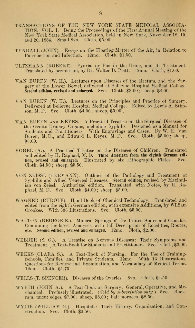 TRANSACTIONS OF THE NEW YORK STATE MEDICAL ASSOCIA- TION, VOL. I. Being the Proceedings of the First Annual Meeting of the New York State Medical Association, held in New Y'ork, November 18, 19, and 20, 1884. Small 8vo. Cloth, $5.00. TY^NDALL (JOHN). Essays on the Floating Matter of the Air, in Relation to Putrefaction and Infection. 12rao. Cloth, $1.50. ULTZMANN (ROBERT). Pyuria, or Pus in the Urine, and its Treatment. Translated by permission, by Dr. Walter B. Piatt. 12mo. Cloth, $1.00. VAN BUREN (W. H.). Lectures upon Diseases of the Rectum, and the Sur- gery of the Lower Bowel, delivered at Bellevue Hospital Medical College. Second edition, revised and enlarged. 8vo. Cloth, $3.00; sheep, $4.00. VAN BUREN (W. H.). Lectures on the Principles and Practice ot Surgery. Delivered at Bellevue Hospital Medical College. Edited by Lewis A. Stim- son, M. D. 8vo. Cloth, $4.00; sheep, $5.00.. VAN BUREN and KEYES. A Practical Treatise on the Surgical Diseases of the Genito-Urinary Organs, including Syphilis. Designed as a Manual for Students and Practitioners. With Engravings and Cases. By W. H. Van Buren, M. D., and Edward L. Keyes, M. D. Svo. Cloth, $5.00; sheep, $(5.00. VOGEL (A.). A Practical Treatise on the Diseases of Children. Translated and edited by H. Raphael, M. D. Third American from the eighth German edi- tion, revised and enlarged. Illustrated by six Lithographic Plates. 8vo. Cloth, $4.50 ; sheep, $5.50. VON ZEISSL (HERMANN). Outlines of the Pathology and Treatment ot Syphilis and Allied Venereal Diseases. Second edition, revised by Maximil- ian von Zeissl. Authorized edition. Translated, with Notes, by H. Ra- phael, M. D. 8vo. Clotl), $4.00; sheep, $5.00. WAGNER (RUDOLF). Hand-Book of Chemical Technology. Translated and edited from the eighth German edition, with extensive Additions, by William Crookes. With 336 Illustrations. Svo. Cloth, $5.00. WALTON (GEORGE E.). Mineral Springs of the United States and Canadas. Containing the latest Analyses, with full Description of Locahties, Routes, etc. Second edition, revised and enlarged. 12mo. Cloth, $2.00. WEBBER (S. G.). A Treatise on Nervous Diseases: Their Sjmptoms and Treatment. A Text-Book for Students and Practitioners. 8vo. Cloth, $3.00. WEEKS (CLARA S.). A Text-Book of Nursing. For the Use of Training- Schools, Families, and Private Students. 12mo. With 13 Illustrations, Questions for Review and Examinati(m, and Vocabulary of Medical Terms. 12nio. Cloth, $1.75. WELLS (T. SPENCER). Diseases of the Ovaries. 8vo. Cloth, $4.50. WYETH (JOHN A.). A Text-Book on Surgery: General, Operative, and Me- chanical. Profusely illustrated. {Sold })y subscription only.) 8vo. Buck- ram, uncut edges, $7.00; sheep, $8.00; half morocco, $8.50. WYLIE (WILLIAM G.). Hospitals: Their History, Organization, and Con- struction. Svo. Cloth, $2.50.