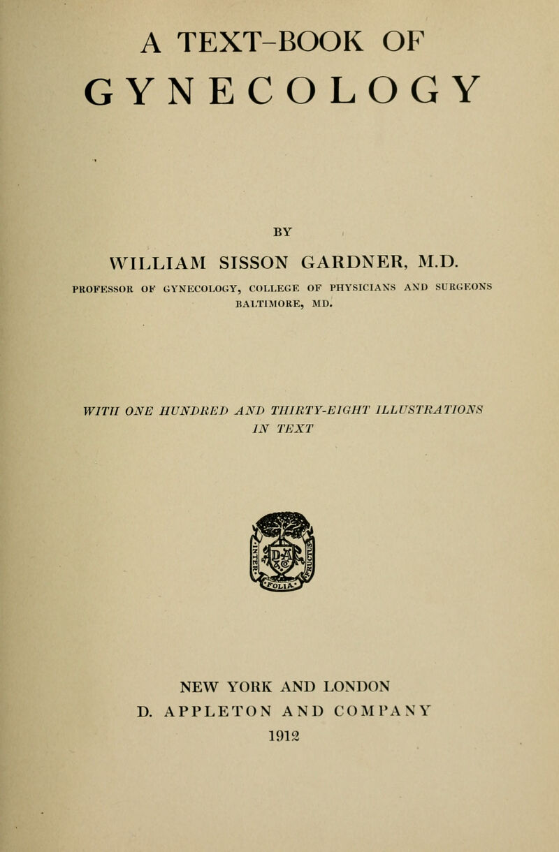 GYNECOLOGY BY WILLIAM SISSON GARDNER, M.D. PROFESSOR OF GYNECOLOGY, COLLEGE OF PHYSICIANS AND SURGEONS BALTIMORE, MD. WITH ONE HUNDRED AND THIRTY-EIGHT ILLUSTRATIONS IN TEXT NEW YORK AND LONDON D. APPLETON AND COMPANY 1912