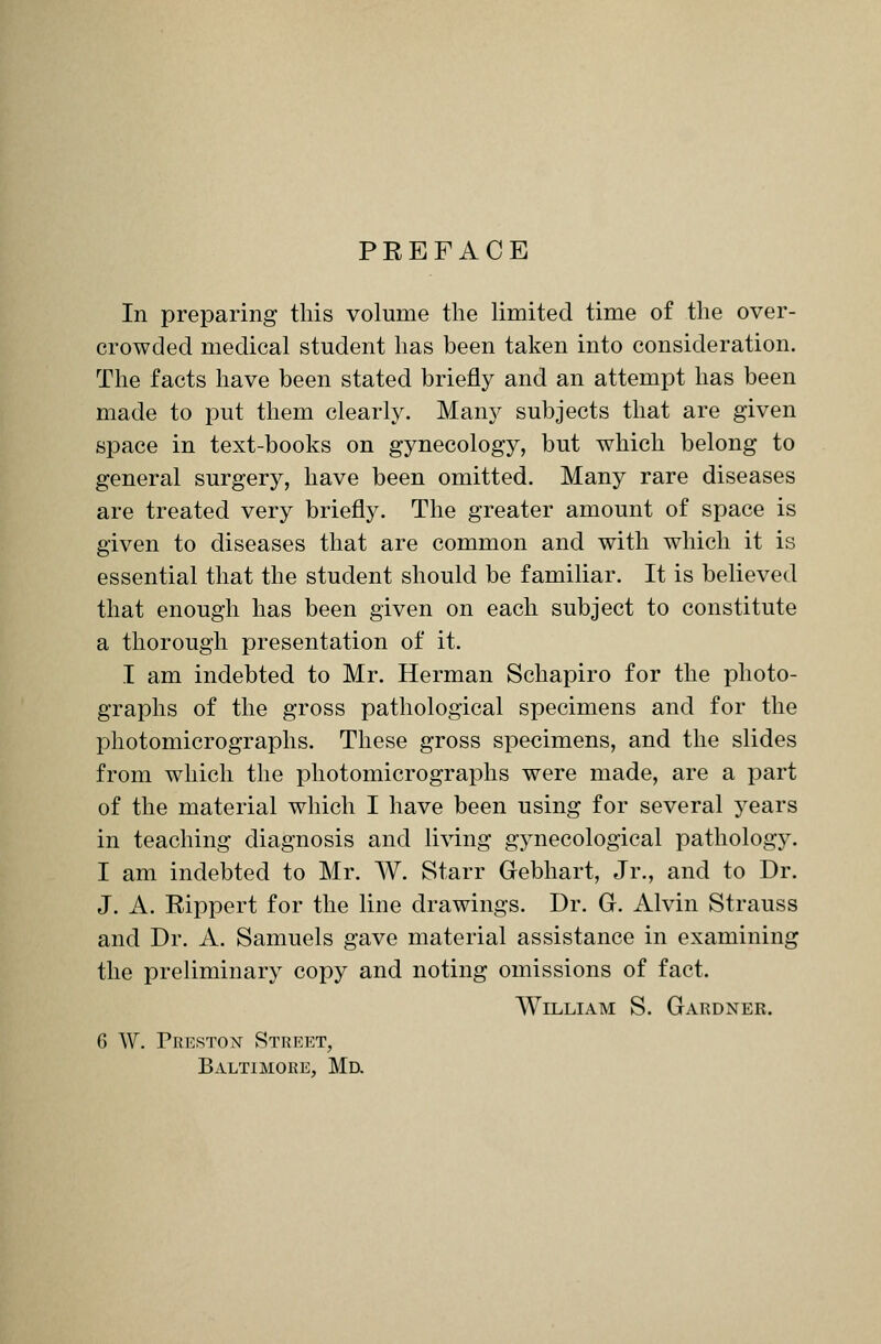 PREFACE In preparing this volume the limited time of the over- crowded medical student has been taken into consideration. The facts have been stated briefly and an attempt has been made to put them clearly. Many subjects that are given space in text-books on gynecology, but which belong to general surgery, have been omitted. Many rare diseases are treated very briefly. The greater amount of space is given to diseases that are common and with which it is essential that the student should be familiar. It is believed that enough has been given on each subject to constitute a thorough presentation of it. I am indebted to Mr. Herman Schapiro for the photo- graphs of the gross pathological specimens and for the photomicrographs. These gross specimens, and the slides from which the photomicrographs were made, are a part of the material which I have been using for several years in teaching diagnosis and living gynecological pathology. I am indebted to Mr. W. Starr Gebhart, Jr., and to Dr. J. A. Rippert for the line drawings. Dr. G. Alvin Strauss and Dr. A. Samuels gave material assistance in examining the preliminary copy and noting omissions of fact. William S. Gardner. 6 W. Freston Street, Baltimore, Md.
