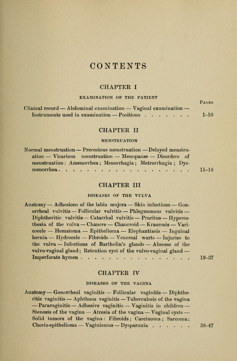 CONTENTS CHAPTER I EXAMINATION OF THE PATIENT Clinical record — Abdominal examination — Vaginal examination Instruments used in examination — Positions Pages 1-10 CHAPTER II MENSTRUATION Normal menstruation— Precocious menstruation —Delayed menstru- ation — Vicarious menstruation — Menopause — Disorders of menstruation : Amenorrhea ; Menorrhagia ; Metrorrhagia ; Dys- menorrhea 11-18 CHAPTER III DISEASES OF THE VULVA Anatomy — Adhesions of the labia majora — Skin infections — Gon- orrheal vulvitis — Follicular vulvitis — Phlegmonous vulvitis — Diphtheritic vulvitis—Catarrhal vulvitis — Pruritus — Hyperes- thesia of the vulva — Chancre — Chancroid — Kraurosis — Vari- cocele — Hematoma — Epithelioma — Elephantiasis — Inguinal hernia — Hydrocele — Fibroids — Venereal warts — Injuries to the vulva — Infections of Bartholin's glands — Abscess of the vulvo-vaginal gland; Retention cyst of the vulvo-vaginal gland — Imperforate hymen 19-37 CHAPTER IV DISEASES OF THE VAGINA Anatomy— Gonorrheal vaginitis — Follicular vaginitis— Diphthe- ritic vaginitis — Aphthous vaginitis—Tuberculosis of the vagina — Paravaginitis — Adhesive vaginitis — Vaginitis in children — Stenosis of the vagina — Atresia of the vagina — Vaginal cysts — Solid tumors of the vagina: Fibroids; Carcinoma; Sarcoma; Chorio-epithelioma — Vaginismus — Dysparunia 38-47