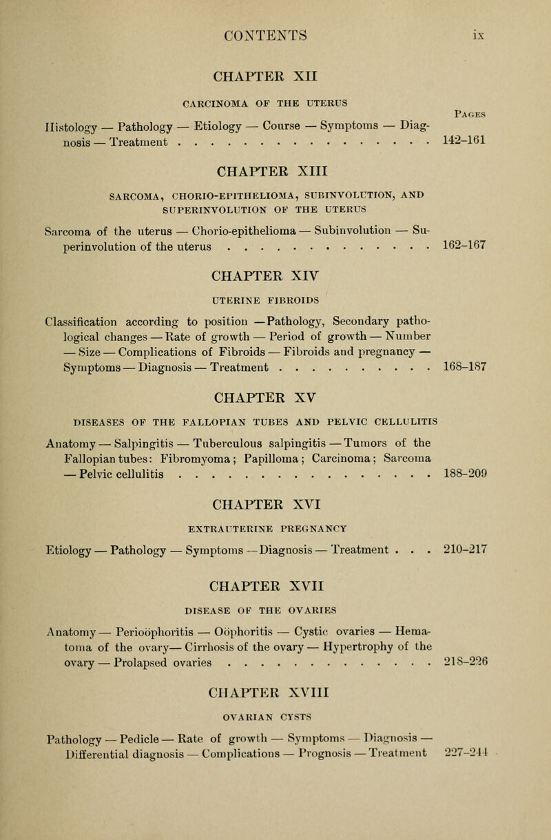 CHAPTER XII CARCINOMA OF THE UTERUS Pages Histology — Pathology — Etiology — Course — Symptoms — Diag- nosis — Treatment 142-161 CHAPTER XIII SARCOMA, CHORIO-EPITHELIOMA, SUBINVOLUTION, AND SUPERINVOLUTION OF THE UTERUS Sarcoma of the uterus — Chorio-epithelioma — Subinvolution — Su- perinvolution of the uterus 162-167 CHAPTER XIV UTERINE FIBROIDS Classification according to position —Pathology, Secondary patho- logical changes — Rate of growth — Period of growth — Number — Size — Complications of Fibroids — Fibroids and pregnancy — Symptoms — Diagnosis — Treatment 168-187 CHAPTER XV DISEASES OF THE FALLOPIAN TUBES AND PELVIC CELLULITIS Anatomy — Salpingitis — Tuberculous salpingitis—Tumors of the Fallopian tubes: Fibromyoma; Papilloma ; Carcinoma; Sarcoma — Pelvic cellulitis 188-209 CHAPTER XVI EXTRAUTERINE PREGNANCY Etiology — Pathology — Symptoms—Diagnosis — Treatment. . . 210-217 CHAPTER XVII DISEASE OF THE OVARIES Anatomy— Perioophoritis — Oophoritis — Cystic ovaries — Hema- toma of the ovary—Cirrhosis of the ovary—Hypertrophy of the ovary — Prolapsed ovaries 218-226 CHAPTER XVIII OVARIAN CYSTS Pathology — Pedicle— Rate of growth — Symptoms — Diagnosis Differential diagnosis — Complications — Prognosis — Treatment .)..-