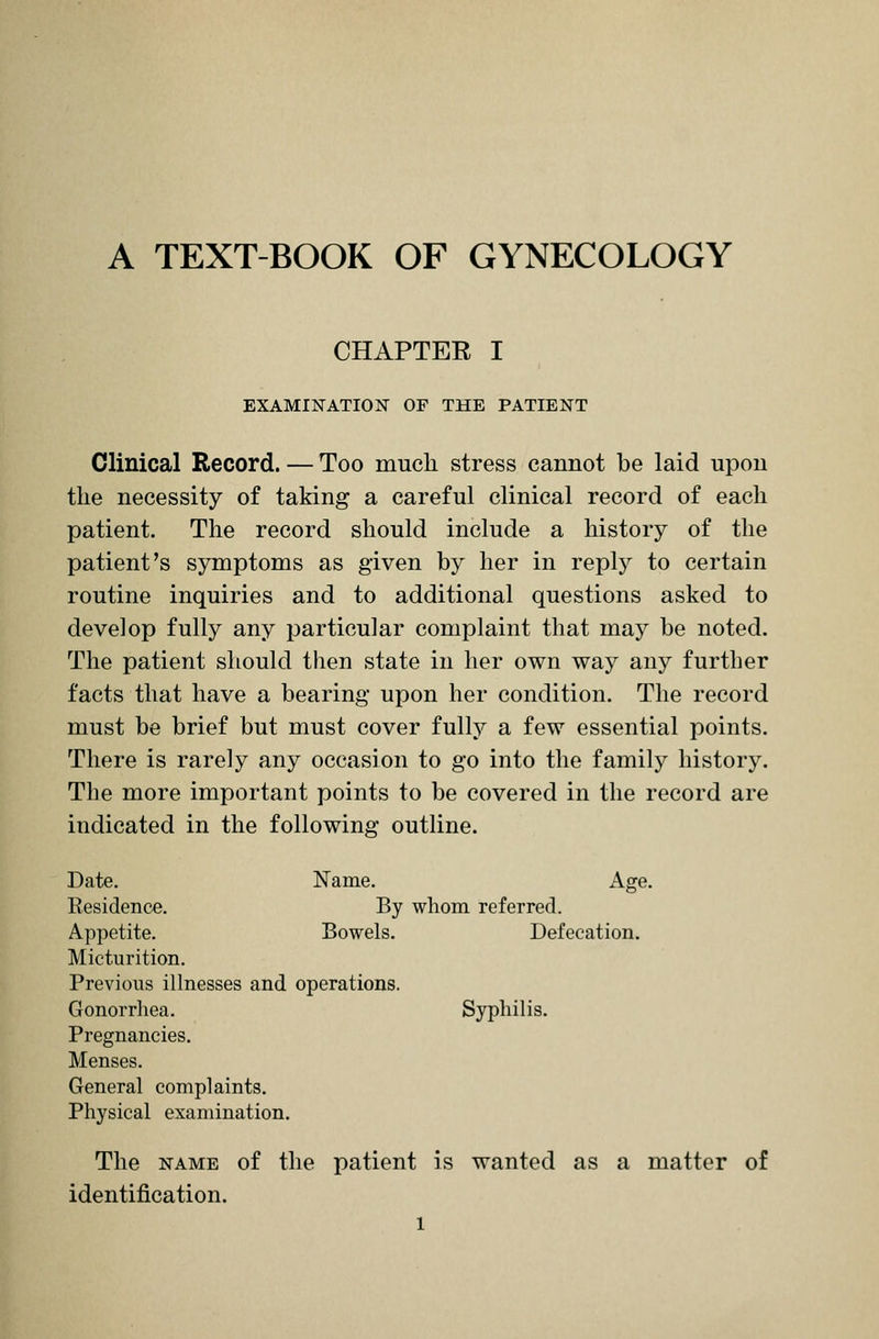 A TEXT-BOOK OF GYNECOLOGY CHAPTER I EXAMINATION OF THE PATIENT Clinical Record. — Too much stress cannot be laid upon the necessity of taking a careful clinical record of each patient. The record should include a history of the patient's symptoms as given by her in reply to certain routine inquiries and to additional questions asked to develop fully any particular complaint that may be noted. The patient should then state in her own way any further facts that have a bearing upon her condition. The record must be brief but must cover fully a few essential points. There is rarely any occasion to go into the family history. The more important points to be covered in the record are indicated in the following outline. Date. Name. Age. Besidence. By whom referred. Appetite. Bowels. Defecation. Micturition. Previous illnesses and operations. Gonorrhea. Syphilis. Pregnancies. Menses. General complaints. Physical examination. The name of the patient is wanted as a matter of identification.