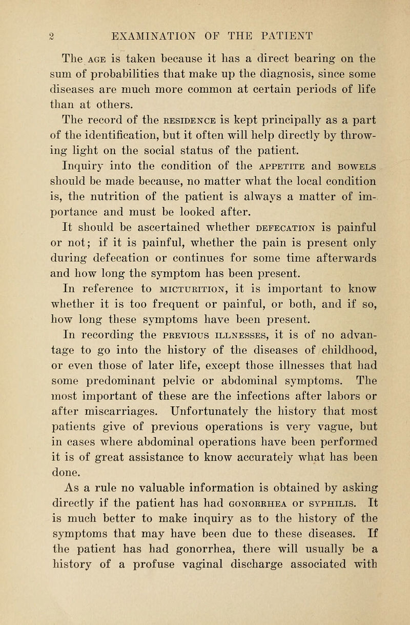 The age is taken because it has a direct bearing on the sum of probabilities that make up the diagnosis, since some diseases are much more common at certain periods of life than at others. The record of the eesidence is kept principally as a part of the identification, but it often will help directly by throw- ing light on the social status of the patient. Inquiry into the condition of the appetite and bowels should be made because, no matter what the local condition is, the nutrition of the patient is always a matter of im- portance and must be looked after. It should be ascertained whether defecation is painful or not; if it is painful, whether the pain is present only during defecation or continues for some time afterwards and how long the symptom has been present. In reference to micturition, it is important to know whether it is too frequent or painful, or both, and if so, how long these symptoms have been present. In recording the previous illnesses, it is of no advan- tage to go into the history of the diseases of childhood, or even those of later life, except those illnesses that had some predominant pelvic or abdominal symptoms. The most important of these are the infections after labors or after miscarriages. Unfortunately the history that most patients give of previous operations is very vague, but in cases where abdominal operations have been performed it is of great assistance to know accurately what has been done. As a rule no valuable information is obtained by asking directly if the patient has had gonorrhea or syphilis. It is much better to make inquiry as to the history of the symptoms that may have been due to these diseases. If the patient has had gonorrhea, there will usually be a history of a profuse vaginal discharge associated with