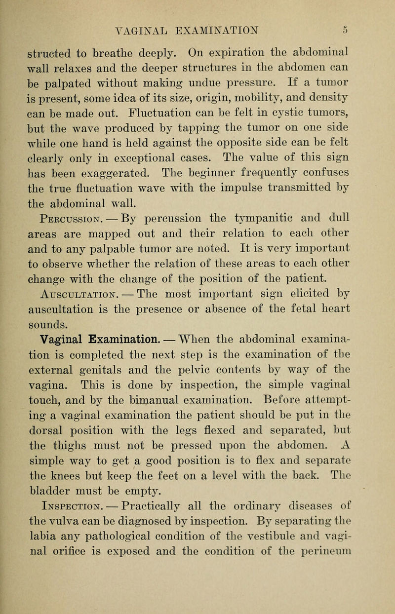 structed to breathe deeply. On expiration the abdominal wall relaxes and the deeper structures in the abdomen can be palpated without making undue pressure. If a tumor is present, some idea of its size, origin, mobility, and density can be made out. Fluctuation can be felt in cystic tumors, but the wave produced by tapping the tumor on one side while one hand is held against the opposite side can be felt clearly only in exceptional cases. The value of this sign has been exaggerated. The beginner frequently confuses the true fluctuation wave with the impulse transmitted by the abdominal wall. Percussion. — By percussion the tympanitic and dull areas are mapped out and their relation to each other and to any palpable tumor are noted. It is very important to observe whether the relation of these areas to each other change with the change of the position of the patient. Auscultation. — The most important sign elicited by auscultation is the presence or absence of the fetal heart sounds. Vaginal Examination. — When the abdominal examina- tion is completed the next step is the examination of the external genitals and the pelvic contents by way of the vagina. This is done by inspection, the simple vaginal touch, and by the bimanual examination. Before attempt- ing a vaginal examination the patient should be put in the dorsal position with the legs flexed and separated, but the thighs must not be pressed upon the abdomen. A simple way to get a good position is to flex and separate the knees but keep the feet on a level with the back. The bladder must be empty. Inspection. — Practically all the ordinary diseases of the vulva can be diagnosed by inspection. By separating the labia any pathological condition of the vestibule and vagi- nal orifice is exposed and the condition of the perineum