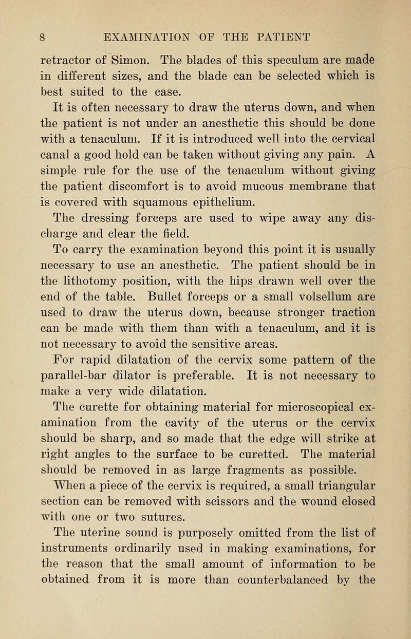 retractor of Simon. The blades of this speculum are made in different sizes, and the blade can be selected which is best suited to the case. It is often necessary to draw the uterus down, and when the patient is not under an anesthetic this should be done with a tenaculum. If it is introduced well into the cervical canal a good hold can be taken without giving any pain. A simple rule for the use of the tenaculum without giving the patient discomfort is to avoid mucous membrane that is covered with squamous epithelium. The dressing forceps are used to wipe away any dis- charge and clear the field. To carry the examination beyond this point it is usually necessary to use an anesthetic. The patient should be in the lithotomy position, with the hips drawn well over the end of the table. Bullet forceps or a small volsellum are used to draw the uterus down, because stronger traction can be made with them than with a tenaculum, and it is not necessary to avoid the sensitive areas. For rapid dilatation of the cervix some pattern of the parallel-bar dilator is preferable. It is not necessary to make a very wide dilatation. The curette for obtaining material for microscopical ex- amination from the cavity of the uterus or the cervix should be sharp, and so made that the edge will strike at right angles to the surface to be curetted. The material should be removed in as large fragments as possible. When a piece of the cervix is required, a small triangular section can be removed with scissors and the wound closed with one or two sutures. The uterine sound is purposely omitted from the list of instruments ordinarily used in making examinations, for the reason that the small amount of information to be obtained from it is more than counterbalanced by the