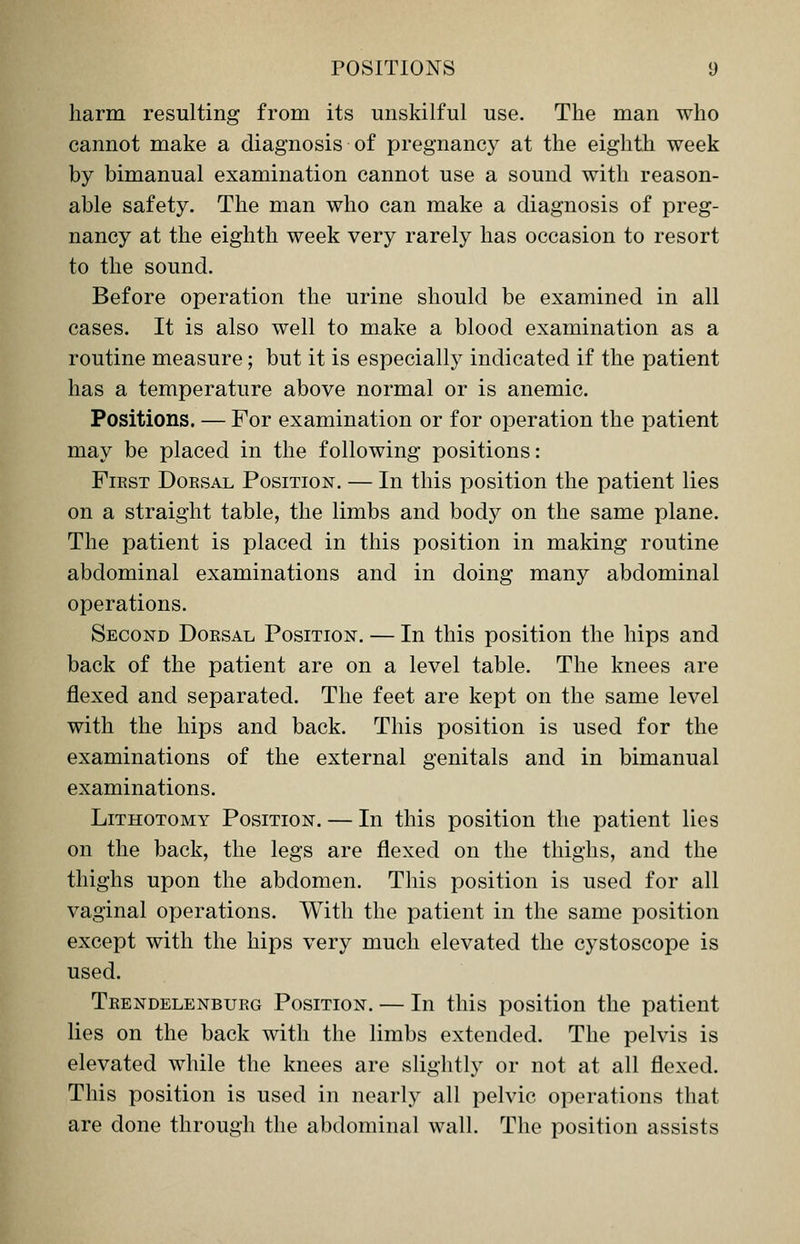 harm resulting from its unskilful use. The man who cannot make a diagnosis of pregnancy at the eighth week by bimanual examination cannot use a sound with reason- able safety. The man who can make a diagnosis of preg- nancy at the eighth week very rarely has occasion to resort to the sound. Before operation the urine should be examined in all cases. It is also well to make a blood examination as a routine measure; but it is especially indicated if the patient has a temperature above normal or is anemic. Positions. — For examination or for operation the patient may be placed in the following positions: First Dorsal Position. — In this position the patient lies on a straight table, the limbs and body on the same plane. The patient is placed in this position in making routine abdominal examinations and in doing many abdominal operations. Second Dorsal Position. — In this position the hips and back of the patient are on a level table. The knees are flexed and separated. The feet are kept on the same level with the hips and back. This position is used for the examinations of the external genitals and in bimanual examinations. Lithotomy Position. — In this position the patient lies on the back, the legs are flexed on the thighs, and the thighs upon the abdomen. This position is used for all vaginal operations. With the patient in the same position except with the hips very much elevated the cystoscope is used. Trendelenburg Position. — In this position the patient lies on the back with the limbs extended. The pelvis is elevated while the knees are slightly or not at all flexed. This position is used in nearly all pelvic operations that are done through the abdominal wall. The position assists