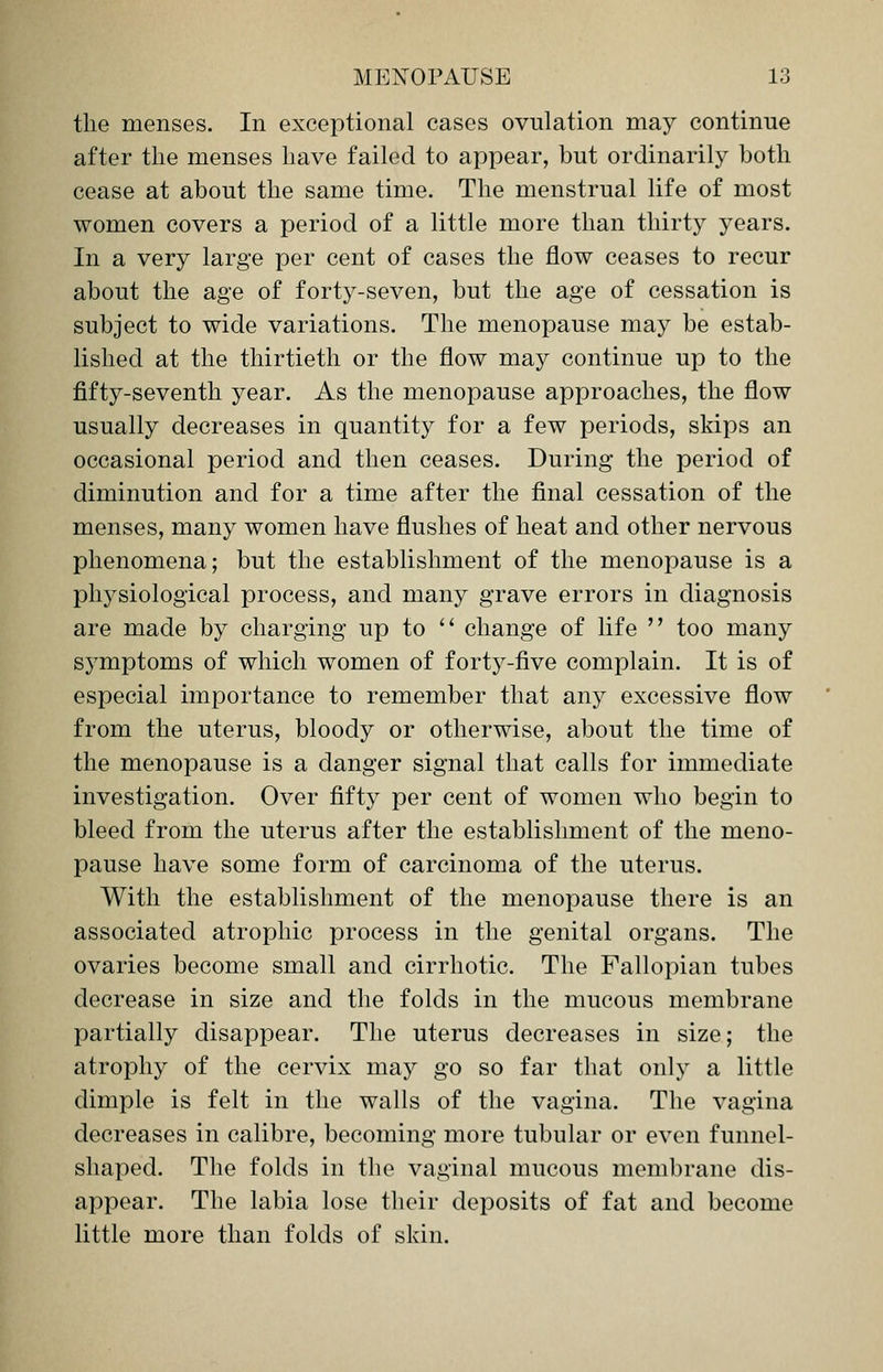 the menses. In exceptional cases ovulation may continue after the menses have failed to appear, but ordinarily both cease at about the same time. The menstrual life of most women covers a period of a little more than thirty years. In a very large per cent of cases the flow ceases to recur about the age of forty-seven, but the age of cessation is subject to wide variations. The menopause may be estab- lished at the thirtieth or the flow may continue up to the fifty-seventh year. As the menopause approaches, the flow usually decreases in quantity for a few periods, skips an occasional period and then ceases. During the period of diminution and for a time after the final cessation of the menses, many women have flushes of heat and other nervous phenomena; but the establishment of the menopause is a physiological process, and many grave errors in diagnosis are made by charging up to  change of life  too many symptoms of which women of forty-five complain. It is of especial importance to remember that any excessive flow from the uterus, bloody or otherwise, about the time of the menopause is a danger signal that calls for immediate investigation. Over fifty per cent of women who begin to bleed from the uterus after the establishment of the meno- pause have some form of carcinoma of the uterus. With the establishment of the menopause there is an associated atrophic process in the genital organs. The ovaries become small and cirrhotic. The Fallopian tubes decrease in size and the folds in the mucous membrane partially disappear. The uterus decreases in size; the atrophy of the cervix may go so far that only a little dimple is felt in the walls of the vagina. The vagina decreases in calibre, becoming more tubular or even funnel- shaped. The folds in the vaginal mucous membrane dis- appear. The labia lose their deposits of fat and become little more than folds of skin.