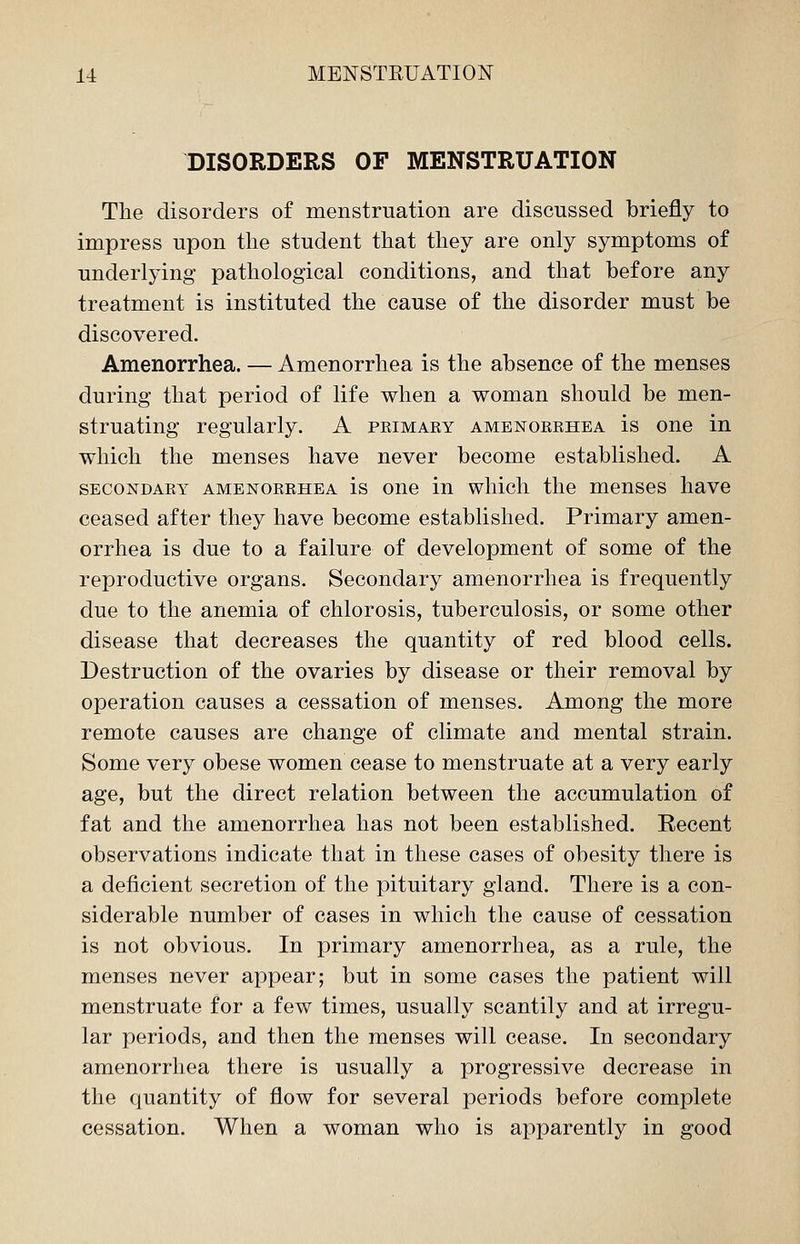 DISORDERS OF MENSTRUATION The disorders of menstruation are discussed briefly to impress upon the student that they are only symptoms of underlying pathological conditions, and that before any treatment is instituted the cause of the disorder must be discovered. Amenorrhea. — Amenorrhea is the absence of the menses during that period of life when a woman should be men- struating regularly. A peimary amenorrhea is one in which the menses have never become established. A secondary amenorrhea is one in which the menses have ceased after they have become established. Primary amen- orrhea is due to a failure of development of some of the reproductive organs. Secondary amenorrhea is frequently due to the anemia of chlorosis, tuberculosis, or some other disease that decreases the quantity of red blood cells. Destruction of the ovaries by disease or their removal by operation causes a cessation of menses. Among the more remote causes are change of climate and mental strain. Some very obese women cease to menstruate at a very early age, but the direct relation between the accumulation of fat and the amenorrhea has not been established. Recent observations indicate that in these cases of obesity there is a deficient secretion of the pituitary gland. There is a con- siderable number of cases in which the cause of cessation is not obvious. In primary amenorrhea, as a rule, the menses never appear; but in some cases the patient will menstruate for a few times, usually scantily and at irregu- lar periods, and then the menses will cease. In secondary amenorrhea there is usually a progressive decrease in the quantity of flow for several periods before complete cessation. When a woman who is apparently in good