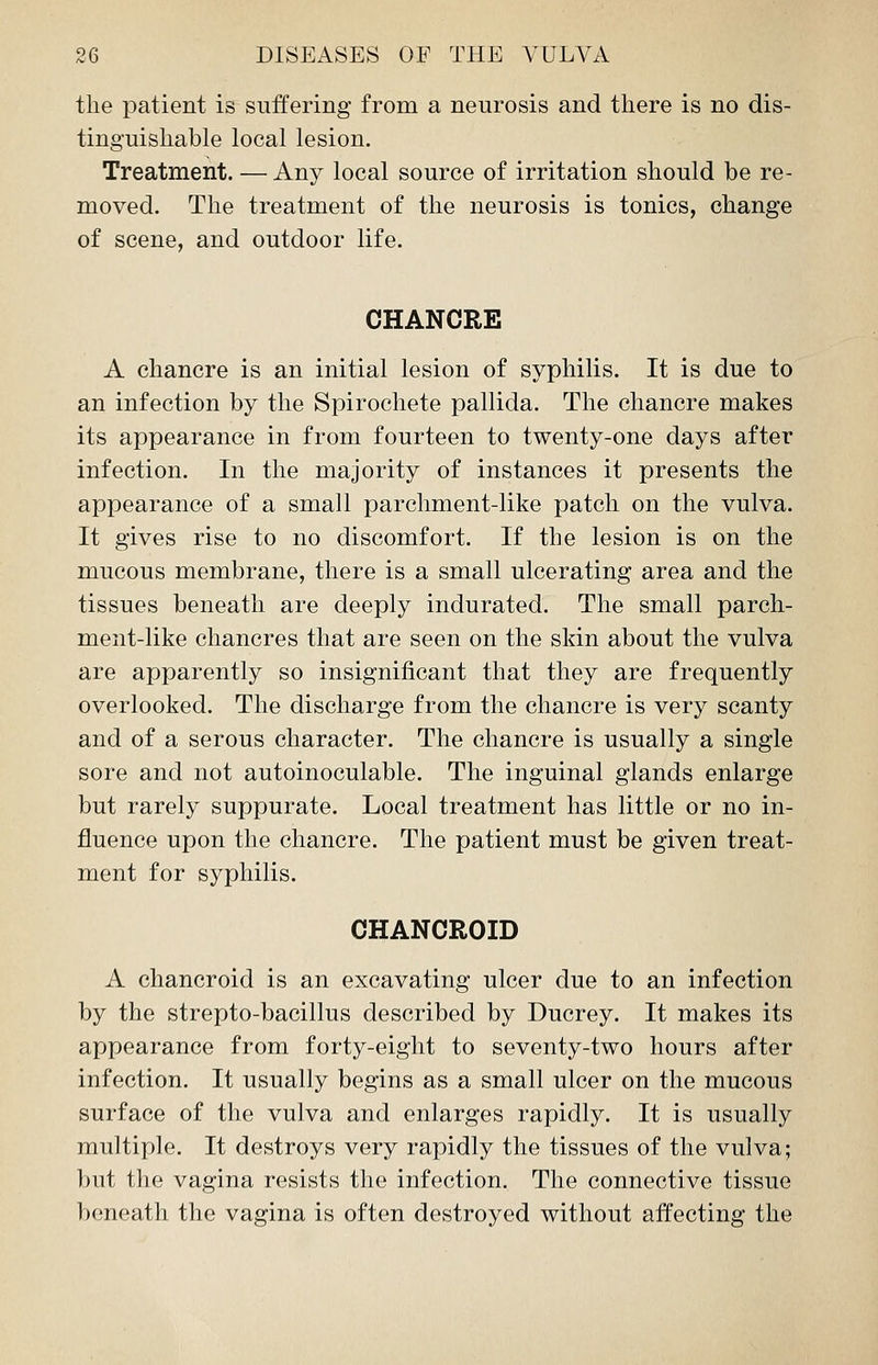 the patient is suffering from a neurosis and there is no dis- tinguishable local lesion. Treatment. — Any local source of irritation should be re- moved. The treatment of the neurosis is tonics, change of scene, and outdoor life. CHANCRE A chancre is an initial lesion of syphilis. It is due to an infection by the Spirochete pallida. The chancre makes its appearance in from fourteen to twenty-one days after infection. In the majority of instances it presents the appearance of a small parchment-like patch on the vulva. It gives rise to no discomfort. If the lesion is on the mucous membrane, there is a small ulcerating area and the tissues beneath are deeply indurated. The small parch- ment-like chancres that are seen on the skin about the vulva are apparently so insignificant that they are frequently overlooked. The discharge from the chancre is very scanty and of a serous character. The chancre is usually a single sore and not autoinoculable. The inguinal glands enlarge but rarely suppurate. Local treatment has little or no in- fluence upon the chancre. The patient must be given treat- ment for syphilis. CHANCROID A chancroid is an excavating ulcer due to an infection by the strepto-bacillus described by Ducrey. It makes its appearance from forty-eight to seventy-two hours after infection. It usually begins as a small ulcer on the mucous surface of the vulva and enlarges rapidly. It is usually multiple. It destroys very rapidly the tissues of the vulva; but the vagina resists the infection. The connective tissue beneath the vagina is often destroyed without affecting the