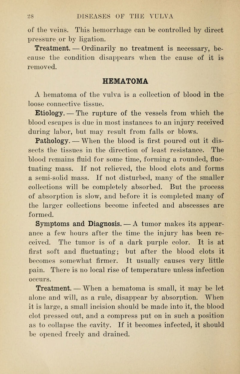 of the veins. This hemorrhage can be controlled by direct pressure or by ligation. Treatment. — Ordinarily no treatment is necessary, be- cause the condition disappears when the cause of it is removed. HEMATOMA A hematoma of the vulva is a collection of blood in the loose connective tissue. Etiology. — The rupture of the vessels from which the blood escapes is due in most instances to an injury received during labor, but may result from falls or blows. Pathology. — When the blood is first poured out it dis- sects the tissues in the direction of least resistance. The blood remains fluid for some time, forming a rounded, fluc- tuating mass. If not relieved, the blood clots and forms a semi-solid mass. If not disturbed, many of the smaller collections will be completely absorbed. But the process of absorption is slow, and before it is completed many of the larger collections become infected and abscesses are formed. Symptoms and Diagnosis. — A tumor makes its appear- ance a few hours after the time the injury has been re- ceived. The tumor is of a dark purple color. It is at first soft and fluctuating; but after the blood clots it becomes somewhat firmer. It usually causes very little pain. There is no local rise of temperature unless infection occurs. Treatment. — When a hematoma is small, it may be let alone and will, as a rule, disappear by absorption. When it is large, a small incision should be made into it, the blood clot pressed out, and a compress put on in such a position as to collapse the cavity. If it becomes infected, it should be opened freely and drained.