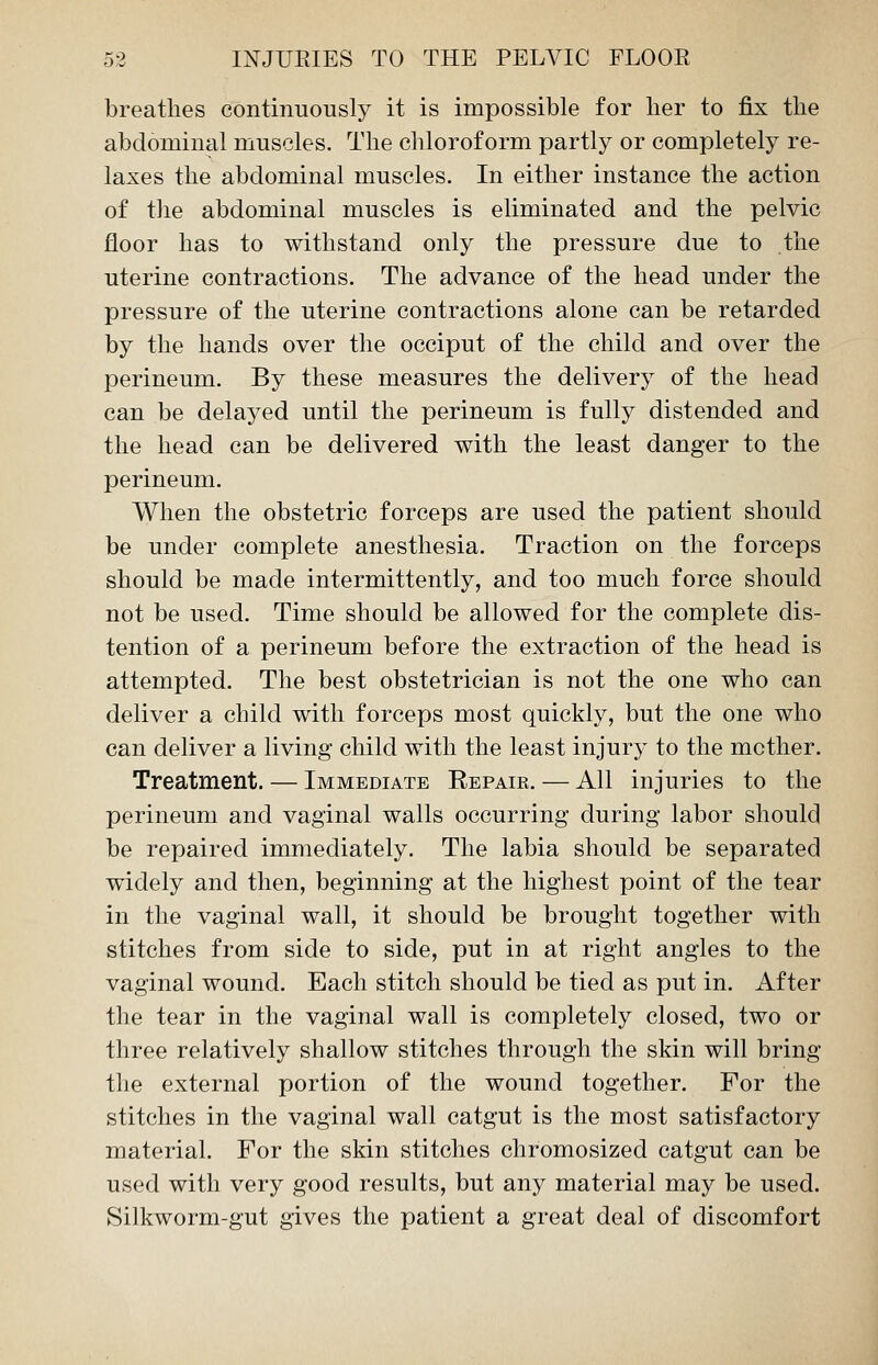 breathes continuously it is impossible for her to fix the abdominal muscles. The chloroform partly or completely re- laxes the abdominal muscles. In either instance the action of the abdominal muscles is eliminated and the pelvic floor has to withstand only the pressure due to the uterine contractions. The advance of the head under the pressure of the uterine contractions alone can be retarded by the hands over the occiput of the child and over the perineum. By these measures the delivery of the head can be delayed until the perineum is fully distended and the head can be delivered with the least danger to the perineum. When the obstetric forceps are used the patient should be under complete anesthesia. Traction on the forceps should be made intermittently, and too much force should not be used. Time should be allowed for the complete dis- tention of a perineum before the extraction of the head is attempted. The best obstetrician is not the one who can deliver a child with forceps most quickly, but the one who can deliver a living child with the least injury to the mother. Treatment. — Immediate Eepair. — All injuries to the perineum and vaginal walls occurring during labor should be repaired immediately. The labia should be separated widely and then, beginning at the highest point of the tear in the vaginal wall, it should be brought together with stitches from side to side, put in at right angles to the vaginal wound. Each stitch should be tied as put in. After the tear in the vaginal wall is completely closed, two or three relatively shallow stitches through the skin will bring the external portion of the wound together. For the stitches in the vaginal wall catgut is the most satisfactory material. For the skin stitches chromosized catgut can be used with very good results, but any material may be used. Silkworm-gut gives the patient a great deal of discomfort