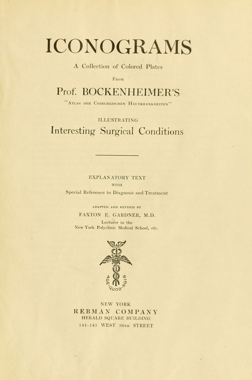 A Collection of Coloi-fd I'l.-ites From Prof. BOCKENHEIMER'S Atlas dkr Chirurgischkn Haltkrankhkiten ILLUSTRATING Interesting Surgical Conditions EXPLANATORY TEXT WITH Special Reference to Diagnosis and Treatment ADAPTED AND REVISED IIV FAXTON E. GARDNER, M.D. Lecturer in the New York Polyclinic Medical School, etc. NEW YORK REBMAN COMPANY HERALD SQUARE BUILDING lU-145 WEST 3Gin STREET