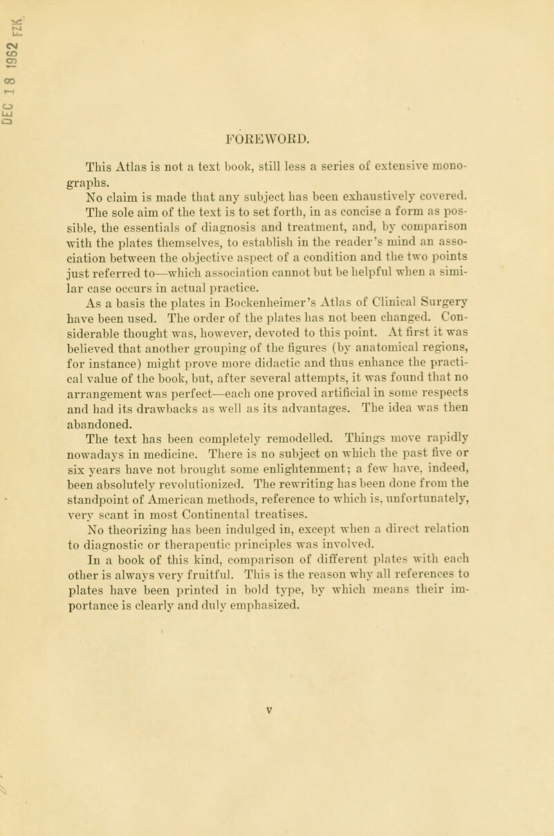 FOREWORD. This Atlas is not a text book, still less a series of extensive mono- graphs. No claim is made that any subject has been exhaustively covered. The sole aim of the text is to set forth, in as concise a form as pos- sible, the essentials of diagnosis and treatment, and, by comparison with the plates themselves, to establish in the reader's mind an asso- ciation between the objective aspect of a condition and the two points just referred to—which association cannot but be helpful when a simi- lar case occurs in actual practice. As a basis the plates in Bockenheimer's Atlas of Clinical Surgery have been used. The order of the plates has not been changed. Con- siderable thought was, however, devoted to this point. At first it was believed that another grouping of the figures (by anatomical regions, for instance) might prove more didactic and thus enhance the practi- cal value of the book, but, after several attempts, it was found that no arrangement was perfect—each one proved artificial in some respects and had its drawbacks as well as its advantages. The idea was then abandoned. The text has been completely remodelled. Things move rapidly nowadays in medicine. There is no subject on which the past five or six years have not brought some enlightenment; a few have, indeed, been absolutely revolutionized. The rewriting has been done from the standpoint of American methods, reference to which is, unfortunately, very scant in most Continental treatises. No theorizing has been indulged in, except when a direct relation to diagnostic or therapeutic principles was involved. In a book of this kind, comparison of different plates with each other is always very fruitful. This is the reason why all references to plates have been printed in bold type, by which means their im- portance is clearly and duly emphasized.