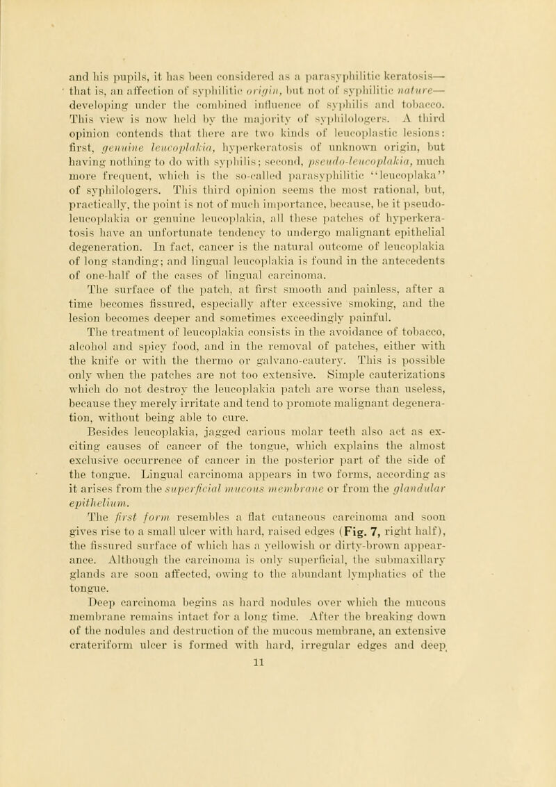 aud his pupils, it has liecii coiisiikTi'il as a pnrasyiihiliti<; keratosis— that is, an affection of sypliilitic orit/iu. Iml, not (if syphilitic nature— devfloiiinn inulor tlic cornhiiHMl iiitluciirc df syphilis and tol)acco. Tlii.v view is iiiiw liclil li\ liic iiiajmily (if sypliilologers. A third opinion contends that IIh'ic aic Iwi. kinds dl' Iciicoijlastic lesions: first, genuine leiicophihin. liypi'ikcratosi.v of unkiiovvn origin, hut having nothing to do with syi)liilis; second, pseudo-lciicoplakia, much more frequent, which is the so-called i)arasyphilitic leucoi)]alva of syphilologers. Tiiis tliird ojiinion seems tlie most rational, but, practically, tlie ]ioint is not of nnich iini)ortance, l)ecause, he it pseudo- leucoplakia or genuine leucoplakia, all these patches of hyperkera- tosis have an unfortunate tendency to undergo malignant epithelial degeneration. In fact, cancer is the natural outcome of leucoplakia of long standing; and lingual leucoplakia is found in the antecedents of one-half of the cases of lingual cari-iiKniia. The surface of the patch, at first smooth and painless, after a time becomes fissured, especially after excessive smoking, and the lesion becomes deeper and sometimes exceedingly painful. The treatment of leucoplakia consists in the avoidance of tobacco, alcohol aud spicy food, and in the removal of patches, either with the knife or with the thermo or galvano-cautery. This is possible only when the patches ai-e not too extensive. Simple cauterizations which do not destroy the leucoplakia patch are worse than useless, because they merely irritate and tend to promote malignant degenera- tion, without being able to cure. Besides leucoplakia, jagged carious molar teeth also act as ex- citing causes of cancer of the tongue, which explains the almost exclusive occurrence of cancer in the posterior part of the side of the tongue. Lingual carcinoma appears in two forms, according as it arises from the superficial miicnus membrane or from the fjlandular epifkeUu)n. The first form rosemlilcs a flat cutaneous carcinoma and soon gives rise to a small ulcer with hard, raised edges (Fig. 7, right half), the fissured surface of which has a yellowish or dirty-brown appear- ance. Although the carcinoma is only superficial, the .submaxillary glands are soon affected, owing to the alnindant l>nii)hatii's of the tongue. Deep carcinoma begins as iiard nodules over which the mucous memlirane remains intact for a long time. After the breaking down of the nodules and destruction of the mucous membrane, an extensive crateriform ulcer is formed with hard, irregular edges aud deep^