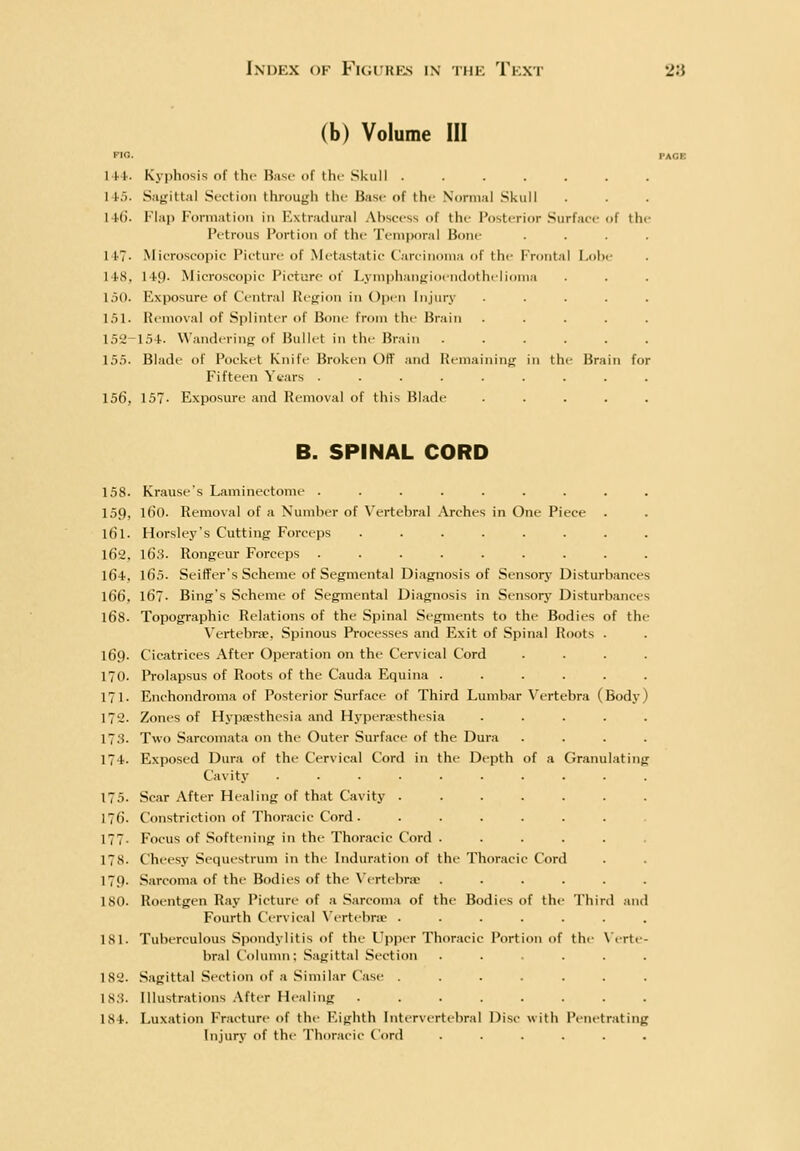 (b) Volume in PIO. 144. Kyphosis of the Base of the Skull 145. Sngittal Section through thi' Base of the Normal .Skull 1 Mi. I'l.ip lM)niiatioii in Extnuhiral Abscess of the Posterior Surface of the Petrous Portion of the Temiwral Bone 147. Microscopic Picture of Metastatic Carcinoma of the Frontal I.olii- 148, 149- Microscopic Picture of Lymphangioendothelioma 150. Exposure of Central Region in Open Injury .... 151. Removal of Splinter of Bone from the Brain .... 15'2-154. Wanderinji of Bullet in the Brain ..... 155. Blade of Pocket Knife Broken Otf and Remaining in thi- Brain for Fifteen Years ........ 156, 157. Exposure and Removal of this Hladc .... B. SPINAL CORD 158. Krause's Laminectome ......... 159, l60. Removal of a Number of \'ertebral Arches in One Piece 161. Horsley's Cutting Forceps ........ 162, 163. Rongeur Forceps ......... 164, 165. SeifFer's Scheme of Segmental Diagnosis of Sensory Disturbances 166, 167. Bing's Scheme of Segmental Diagnosis in Sensory Disturbances 168. Topographic Relations of the Spinal Segments to the Bodies of the Vertebra, Spinous Processes and Exit of Spinal Roots . 169. Cicatrices After Operation on the Cervical Cord 170. Prolapsus of Roots of the Cauda Equina ..... 171. Enchondroma of Posterior Surface of Third Lumbar Vertebra (Body 172. Zones of Hypacsthesia and Hyperesthesia .... 17.S. Two Sarcomata on the Outer Surface of the Dura 174. Exposed Dura of the Cervical Cord in the Depth of a CJranulating Cavity ......... 175. Scar After Healing of that Cavity ...... 176. Constriction of Thoracic Cord . ...... 177. Focus of Softening in the Thoracic Cord ..... 178. Cheesy Sequestrum in the Induration of the Thoracic Cord 179. Sarcoma of the Bodies of the N'ertelmr ..... 180. Roentgen Ray Picture of a -Sarcoma of the Bodies of thi- Thinl .11 Fourth Cervical Wrtebric ...... ISl. Tuberculous Siiondylitis of the Upjjcr Thoracic Portion of the \'irt bral Cohnnn: .Sagittal Section .... 182. .Sagittal Section of a Similar Case ...... 18.'f. Illustrations After Healing ....... 184. Luxation Fracture of thv Eighth Intervertebral Disc with Penetrating Injury of the Thoracic Cord .....