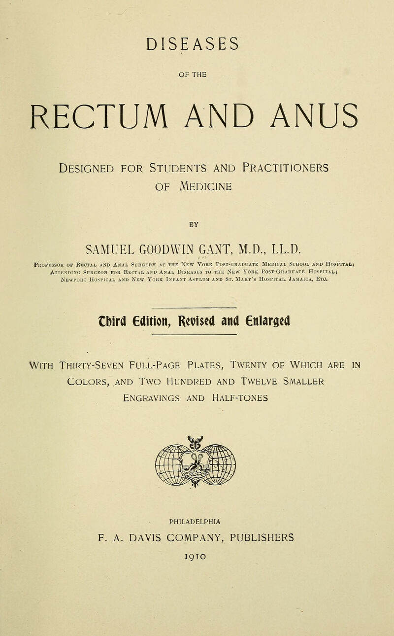 DISEASES OF THE RECTUM AND ANUS Designed for Students and Practitioners OF Medicine BY SAMUEL GOODWIN GANT, M.D., LL.D. PuoPESSOR OP Rectal and Anal Surgery at the New York Post-graduate Medical School and Hospitaij Attending Surgeon for Rectal and Anal Diseases to the New York Post-Graduate Hospital; Newport Uospital and New York Infant Asylum and St. Mary's Hospital, Jamaica, Eto. tbird Edition, Revised and Enlarged With Thirty-Seven Full-Page Plates, Twenty of Which are in Colors, and Two Hundred and Twelve Smaller Engravings and Half-tones PHILADELPHIA F. A. DAVIS COMPANY, PUBLISHERS IQTO