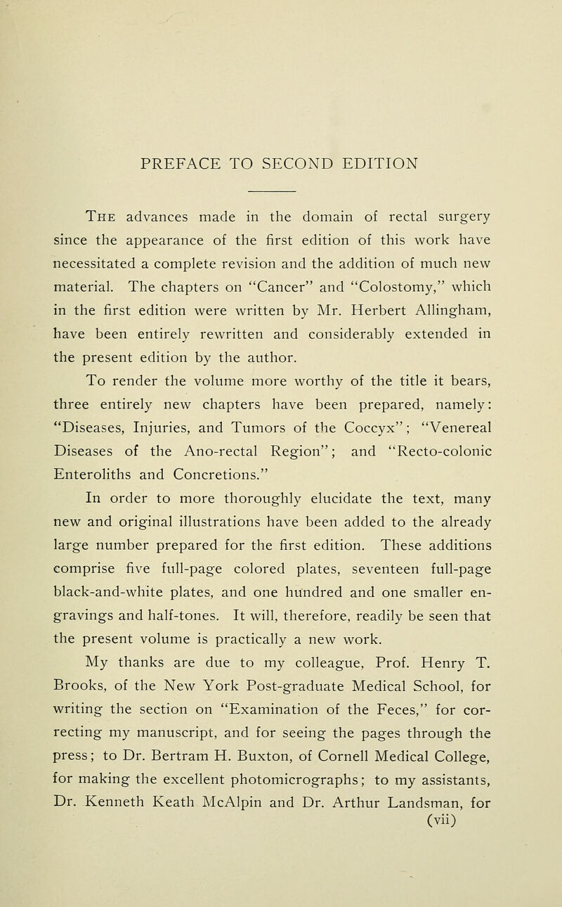 The advances made in the domain of rectal surgery since the appearance of the first edition of this work have necessitated a complete revision and the addition of much new material. The chapters on Cancer and Colostomy, which in the first edition were written by Mr. Herbert Allingham, have been entirely rewritten and considerably extended in the present edition by the author. To render the volume more worthy of the title it bears, three entirely new chapters have been prepared, namely: Diseases, Injuries, and Tumors of the Coccyx; Venereal Diseases of the Ano-rectal Region; and Recto-colonic Enteroliths and Concretions. In order to more thoroughly elucidate the text, many new and original illustrations have been added to the already large number prepared for the first edition. These additions comprise five full-page colored plates, seventeen full-page black-and-white plates, and one hundred and one smaller en- gravings and half-tones. It will, therefore, readily be seen that the present volume is practically a new work. My thanks are due to my colleague, Prof. Henry T. Brooks, of the New York Post-graduate Medical School, for writing the section on Examination of the Feces, for cor- recting my manuscript, and for seeing the pages through the press; to Dr. Bertram H. Buxton, of Cornell Medical College, for making the excellent photomicrographs; to my assistants, Dr. Kenneth Keath McAlpin and Dr. Arthur Landsman, for