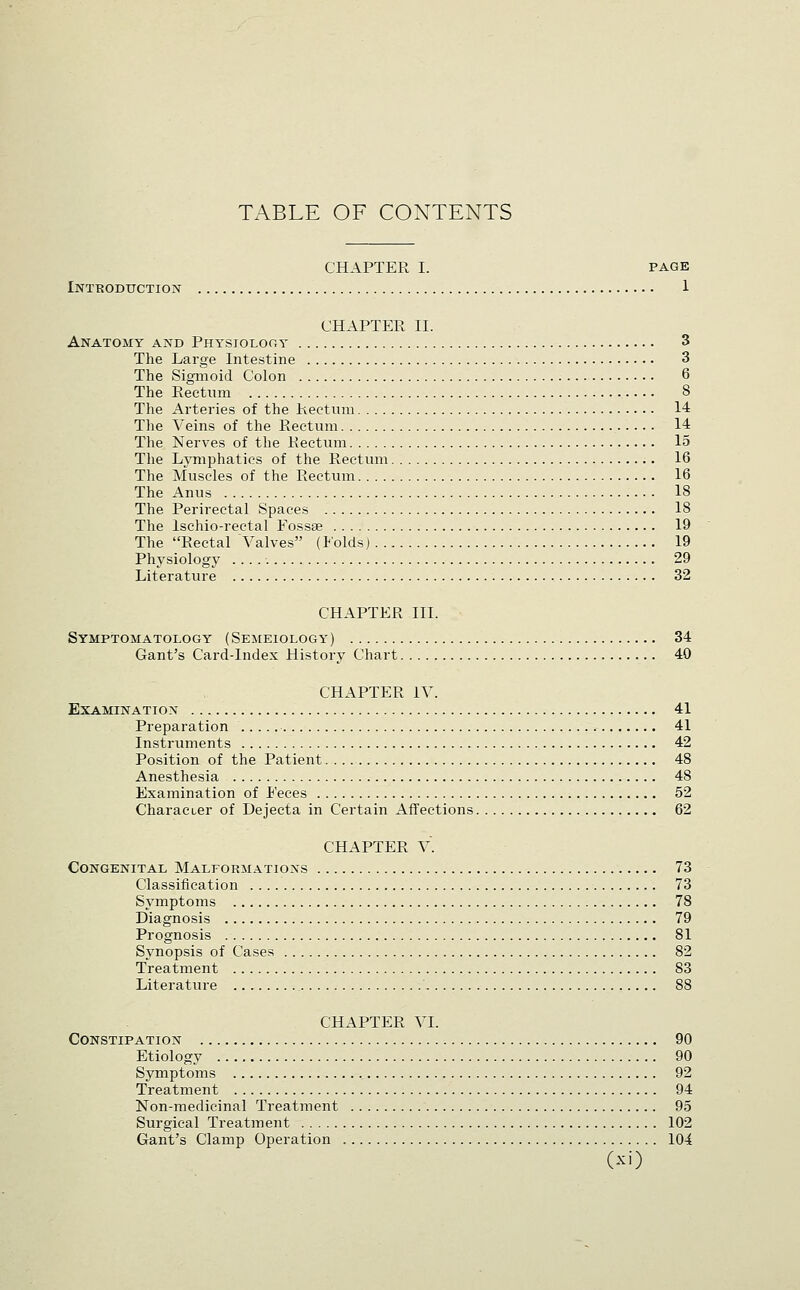 CHAPTER I. PAGE Introduction 1 CHAPTER 11. Anatomy and Physiolocy 3 The Large Intestine 3 The Sigmoid Colon 6 The Rectum 8 The Arteries of the R.ectum 14 The Veins of the Rectum 14 The Nerves of tlie Rectum 15 The LjTiiphatics of the Rectum 16 The Muscles of the Rectum 16 The Anus 18 The Perirectal Spaces 18 The Ischio-rectal Eossse 19 The Rectal A'^alves (lolds) 19 Physiology 29 Literature 32 CHAPTER III. Symptomatology (Semeiology) 34 Gant's Card-Index History Chart 40 CHAPTER IV. Examination 41 Preparation 41 Instruments 42 Position of the Patient 48 Anesthesia 48 Examination of Eeces 52 Character of Dejecta in Certain Affections 62 CHAPTER V. Congenital Malformations 73 Classification 73 Symptoms 78 Diagnosis 79 Prognosis 81 Synopsis of Cases 82 Treatment 83 Literature 88 CHAPTER VI. Constipation 90 Etiology 90 Symptoms ., 92 Treatment 94 Non-medicinal Treatment 95 Surgical Treatment 102 Gant's Clamp Operation lOi