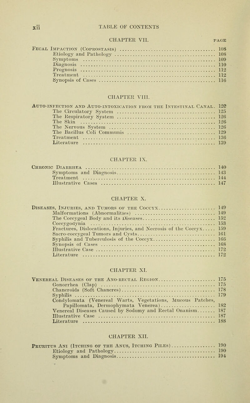 CHAPTER VII. PAGE Fecal Impactioj? (Coprostasis) 108 Etiology and Pathology 108 Symptoms 109 Diagnosis 110 Prognosis 112 Treatment 112 Synopsis of Cases 116 CHAPTEPv VIII. Atjto-infection and Auto-intoxication fpvOM the Intestinal Canal. 120 The Circulatory System 125 The Kespiratory System 126 The Skin 126 The Nervous System 126 The Bacillus Coli Communis 129 Treatment 136 Literature 139 CHAPTER IX. Cheonic DiaPvPvHEa 140 Symptoms and Diagnosis 143 Treatment 144 Illustrative Cases 147 CHAPTER X. Diseases, InjuPvIes, and Tumors of the Coccyx 149 Malformations (Abnormalities) 149 The Coccygeal Body and its Diseases 152 Coccygodjmia 153 Fractures, Dislocations, Injuries, and Necrosis of the Coccyx 159 Sacro-coccygeal Tumors and Cysts 161 Syphilis and Tuberculosis of the Coccyx 166 Synopsis of Cases 168 Illustrative Case 172 Literature 172 CHAPTER XL Venereal Diseases of the Ano-rectal Region 175 Gonorrhea (Clap) 175 Chancroids (Soft Chancres) 178 Syphilis 179 Condylomata (Venereal Warts, Vegetations, ^iucous Patches, Papillomata, Dermophymata Venerea) 182 Venereal Diseases Caused by Sodomy and Rectal Onanism 187 Illustrative Case 187 Literature 188 CHAPTER XII. Pruritus Am (Itching of the Anus, Itching Piles) 190 Etiology and Pathology 190 Symptoms and Diagnosis 194