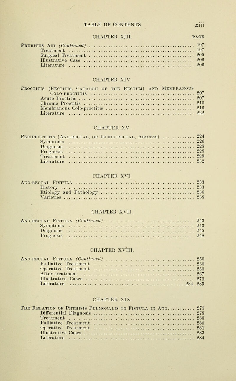 CHAPTER XIII. PAGE PEtmiTus Ani (Continued) 197 Treatment 197 Surgical Treatment 205 Illustrative Case 208 Literature 206 CHAPTER XIV. Pkoctitis (Rectitis, Catakkh of the Rectum) and Membranous colo-pkoctitis 207 Acute Proctitis 207 Chronic Proctitis 210 Membranous Colo-proctitis 216 Literature 222 CHAPTER XV. Peripkoctitis (Ano-rectal, or Ischio-rectae, Abscess) 224 Symptoms 226 Diagnosis 228 Prognosis 228 Treatment 229 Literature 232 CHAPTER XVI. Ano-rectal Fistula 233 History 233 Etiology and Pathology 236 Varieties 238 CHAPTER XVII. Ano-rectal Fistula (Cnntlnued) 243 Symptoms 243 Diagnosis 245 Prognosis 248 CHAPTER XVIII. Ano-rectal Fistula (Continued) 2.50 Palliative Treatment 250 Operative Treatment 250 After-treatment 267 Illustrative Cases 270 Literature 284, 285 CHAPTER XIX. The Relation of Phthisis Pulmonalis to Fistula in Ano 275 Differential Diagnosis 278 Treatment ...... 280 Palliative Treatment 280 Operative Treatment 281 Illustrative Cases 283 Literature 284