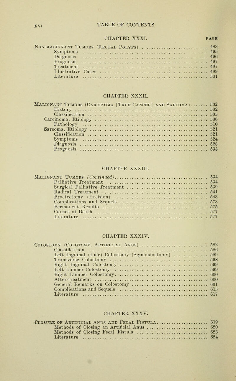 CHAPTER XXXI. page Non-malignant Tumors (Rectal Polyps) 483 Symptoms 495 Diagnosis 496 Prognosis 497 Treatment 497 Illustrative Cases 499 Literature 501 CHAPTER XXXII. Malignant Tumors (CARCiNOiiA [True Cancer] and SARCOiiA) 502 History 502 Classification 505 Carcinoma, Etiology 506 Pathology 510 Sarcoma, Etiology 521 Classification 521 Symptoms 524 Diagnosis 528 Prognosis 533 CHAPTER XXXITI. Malignant Tumors (Vontinued) 534 Palliative Treatment 534 Surgical Palliative Treatment 539 Radical Treatment 541 Proctectomy (Excision) 543 Complications and Sequels 573 Permanent Results 575 Causes oi Death 577 Literature 577 CHAPTER XXXIV. Colostomy (Colotomy, Artificial Anus) 582 Classification 586 Left Inguinal (Iliac) Colostomy (Sigmoidostomy) 589 Transverse Colostomy 598 Right Inguinal Colostomy 599 Left Lumber Colostomy 599 Right Lumber Colostomy 600 After-treatment 600 General Remarks on Colostomy 601 Complications and Sequels 615 Literature 617 CHAPTER XXXV. Closure of Artificial Anus and Fecal Fistula 619 Methods of Closing an Artificial Anus 620 Methods of Closing Fecal Fistula 623 Literature 624