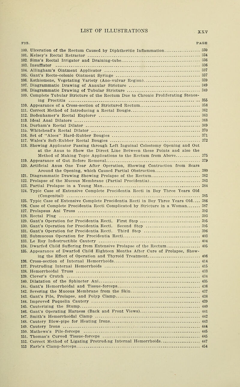 FIG. PAGE 100. Ulceration of the Rectum Caused by Diphtheritic Inflammation 330 101. Kelsey's Rectal Retractor 334 102. Sims's Rectal Irrigator and Draining-tube 336 103. Insufflator 336 104. Allingham's Ointment Applicator 337 105. Gant's Recto-colonic Ointment Syringe 337 106. Esthiomene, Vegetating Variety (Ano-vulvar Region) 339 107. Diagrammatic Drawing of Annular Stricture 349 108. Diagrammatic Drawing of Tubular Stricture 349 109. Complete Tubular Stricture of the Rectum Due to Chronic Proliferating Stenos- Ing Proctitis 355 110. Appearance of a Cross-section of Strictured Rectum 358 111. Correct Method of Introducing a Rectal Bougie 362 112. Bodenhamer's Rectal Explorer 363 113. Ideal Anal Dilators 368 114. Durham's Rectal Dilator 369 115. Whitehead's Rectal Dilator 370 116. Set of Aloes Hard-Rubber Bougies 371 117. Wales's Soft-Rubber Rectal Bougies 372 118. Showing Applicator Passing through Left Inguinal Colostomy Opening and Out at the Anus to Show the Direct Line Between these Points and also the Method of Making Topic Applications to the Rectum from Above 375 119. Appearance of Gut Before Removal 379 120. Artificial Anus One Year After Operation, Showing Contraction from Scars Around the Opening, which Caused Partial Obstruction 380 121. Diagrammatic Drawing Showing Prolapse of the Rectum 382 122. Prolapse of the Mucous Membrane (Partial Procidentia) 383 123. Partial Prolapse in a Young Man 384 124. Typic Case of Extensive Complete Procidentia Recti in Boy Three Years Old (Congenital) 385 125. Typic Case of Extensive Complete Procidentia Recti in Boy Three Years Old 386 126. Case of Complete Procidentia Recti Complicated by Stricture in a Woman 387 127. Prolapsus Ani Truss 392 128. Rectal Plug 393 129. Gant's Operation for Procidentia Recti, First Step 395 130. Gant's Operation for Procidentia Recti. Second Step 395 131. Gant's Operation for Procidentia Recti. Third Step 396 132. Submucous Operation for Procidentia Recti 403 133. Le Roy Indestructible Cautery 404 134. Dwarfed Child Suffering from Extensive Prolapse of the Rectum 405 135. Appearance of Dwarfed Child Eighteen Months After Cure of Prolapse, Show- ing the Effect of Operation and Thyroid Treatment 406 136. Cross-section of Internal Hemorrhoids 414 137. Protruding Internal Hemorrhoids 415 138. Hemorrhoidal Truss 433 139. Clover's Crutch 434 140. Dilatation of the Sphincter Ani 435 141. Gant's Hemorrhoidal and Tissue-forceps 436 142. Severing the Mucous Membrane from the Skin 437 143. Gant's Pile, Prolapse, and Polyp Clamp 438 144. Improved Paquelin Cautery 439 145. Cauterizing the Stump 440 146. Gant's Operating Harness (Back and Front Views) 441 147. Smith's Hemorrhoidal Clamp 442 148. Cautery Blow-pipe for Heating Irons 443 149. Cautery Irons 444 150. Mathews's Pile-forceps 445 151. Thomas's Curved Tissue-forceps 445 152. Correct Method of Ligating Protruding Internal Hemorrhoids 447 153 Earle's Clamp-forceps 454