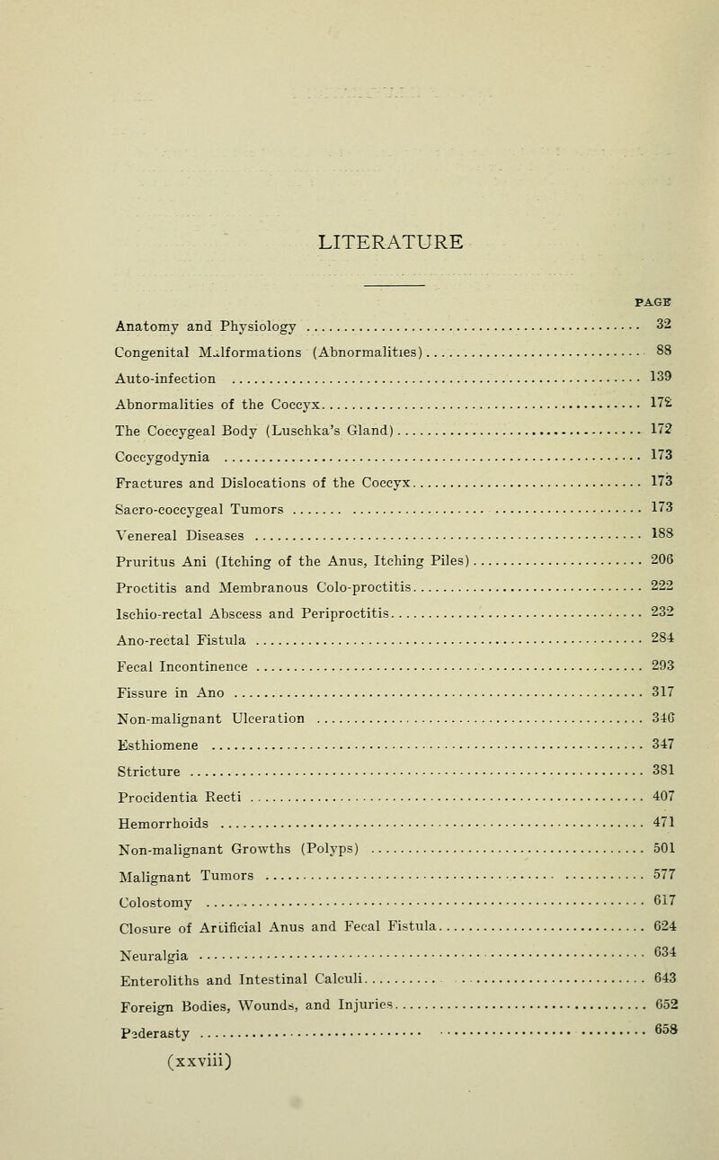 LITERATURE PAGE Anatomy and Physiology 32 Congenital Malformations (Abnormalities) 88 Auto-infection 139 Abnormalities of the Coccyx 17£ The Coccygeal Body (Luschka's Gland) 172 Coccygodynia 173 Fractures and Dislocations of the Coccyx 173 Sacro-coccygeal Tumors 173 Venereal Diseases 188 Pruritus Ani (Itching of the Anus, Itching Piles) 206 Proctitis and Membranous Colo-proctitis 222 Ischio-rectal Abscess and Periproctitis 232 Ano-rectal Fistula 284 Fecal Incontinence 293 Fissure in Ano 317 Non-malignant Ulceration 34C Esthiomene 347 Stricture 381 Procidentia Recti 407 Hemorrhoids 471 Non-malignant Growths (Polyps) 501 Malignant Tumors 577 Colostomy 617 Closure of Artificial Anus and Fecal Fistula 624 Neuralgia 634 Enteroliths and Intestinal Calculi 643 Foreign Bodies, Wounds, and Injuries 652 Paderasty 658