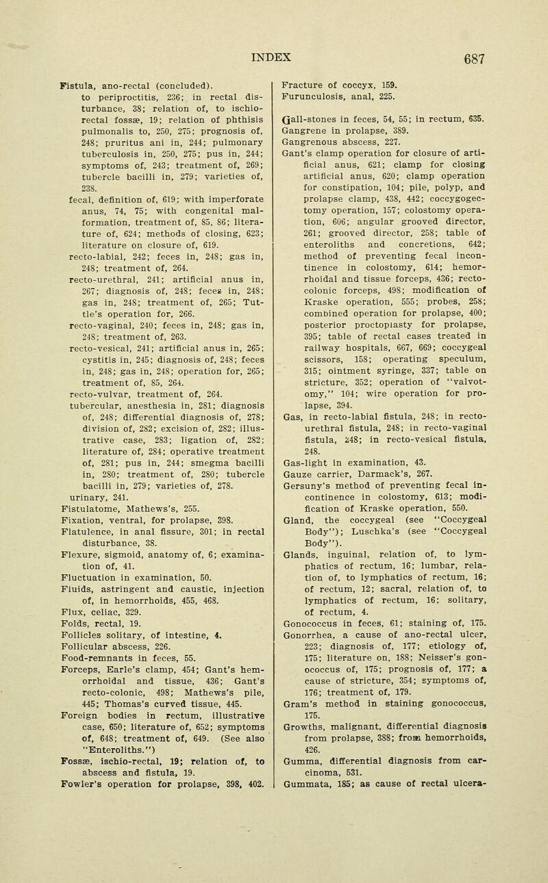 Fistula, ano-rectal (concluded). to periproctitis, 236; in rectal dis- turbance, 38; relation of, to ischio- rectal fossse, 19; relation of phthisis pulmonalis to, 250, 275; prognosis of, 248; pruritus ani in, 244; pulmonary tuberculosis in, 250, 275; pus in, 244; symptoms of, 243; treatment of, 269; tubercle bacilli in, 279; varieties of, 238. fecal, definition of, 619; with imperforate anus, 74, 75; with congenital mal- formation, treatment of, 85, 86; litera- ture of, 624; methods of closing, 623; literature on closure of, 619. recto-labial, 242; feces in, 248; gas in, 248; treatment of, 264. recto-urethral, 241; artificial anus in, 267; diagnosis of, 248; feces in, 248; gas in, 248; treatment of, 265; Tut- tle's operation for, 266. recto-vaginal, 240; feces in, 248; gas in, 248; treatment of, 263. recto-vesical, 241; artificial anus in, 265; cystitis in, 245; diagnosis of, 248; feces in, 248; gas in, 248; operation for, 265; treatment of, 85, 264. recto-vulvar, treatment of, 264. tubercular, anesthesia in, 281; diagnosis of, 248; differential diagnosis of, 278; division of, 282; excision of, 282; illus- trative case, 283; ligation of, 282; literature of, 284-; operative treatment of, 281; pus in, 244; smegma bacilli in, 280; treatment of, 280; tubercle bacilli in, 279; varieties of, 278. urinary, 241. Fistulatome, Mathews's, 255. Fixation, ventral, for prolapse, 398. Flatulence, in anal fissure, 301; in rectal disturbance, 38. Flexure, sigmoid, anatomy of, 6; examina- tion of, 41. Fluctuation in examination, 50. Fluids, astringent and caustic, injection of, in hemorrhoids, 455, 468. Flux, celiac, 329. Folds, rectal, 19. Follicles solitary, of intestine, 4. Follicular abscess, 226. Food-remnants in feces, 55. Forceps, Earle's clamp, 454; Gant's hem- orrhoidal and tissue, 436; Gant's recto-colonic, 498; Mathews's pile, 445; Thomas's curved tissue, 445. Foreign bodies in rectum, illustrative case, 650; literature of, 652; symptoms of, 648; treatment of, 649. (See also Enteroliths.) Fossse, ischio-rectal, 19; relation of, to abscess and fistula, 19. Fowler's operation for prolapse, 398, 402. Fracture of coccyx, 159. Furunculosis, anal, 225. Qall-stones in feces, 54, 55; in rectum, 635. Gangrene in prolapse, 389. Gangrenous abscess, 227. Gant's clamp operation for closure of arti- ficial anus, 621; clamp for closing artificial anus, 620; clamp operation for constipation, 104; pile, polyp, and prolapse clamp, 438, 442; coccygogec- tomy operation, 157; colostomy opera- tion, 606; angular grooved director, 261; grooved director, 258; table of enteroliths and concretions, 642; method of preventing fecal incon- tinence in colostomy, 614; hemor- rhoidal and tissue forceps, 436; recto- colonic forceps, 498; modification of Kraske operation, 555; probes, 258; combined operation for prolapse, 400; posterior proctoplasty for prolapse, 395; table of rectal cases treated in railway hospitals, 667, 669; coccygeal scissors, 158; operating speculum, 315; ointment syringe, 337; table on stricture, 352; operation of valvot- omy, 104; wire operation for pro- lapse, 394. Gas, in recto-labial fistula, 248; in recto- urethral fistula, 248; in recto-vaginal fistula, 248; in recto-vesical fistula, 248. Gas-light in examination, 43. Gauze carrier, Darmack's, 267. Gersuny's method of preventing fecal in- continence in colostomy, 613; modi- fication of Kraske operation, 550. Gland, the coccygeal (see Coccygeal Body); Luschka's (see Coccygeal Body). Glands, inguinal, relation of, to lym- phatics of rectum, 16; lumbar, rela- tion of, to lymphatics of rectum, 16; of rectum, 12; sacral, relation of, to lymphatics of rectum, 16; solitary, of rectum, 4. Gonococcus in feces, 61; staining of, 175. Gonorrhea, a cause of ano-rectal ulcer, 223; diagnosis of, 177; etiology of, 175; literature on, 188; Neisser's gon- ococcus of, 175; prognosis of, 177; a cause of stricture, 354; symptoms of, 176; treatment of, 179. Gram's method in staining gonococcus, 175. Growths, malignant, differential diagnosis from prolapse, 388; from hemorrhoids, 426. Gumma, differential diagnosis from car- cinoma, 531. Gummata, 185; as cause of rectal ulcera-