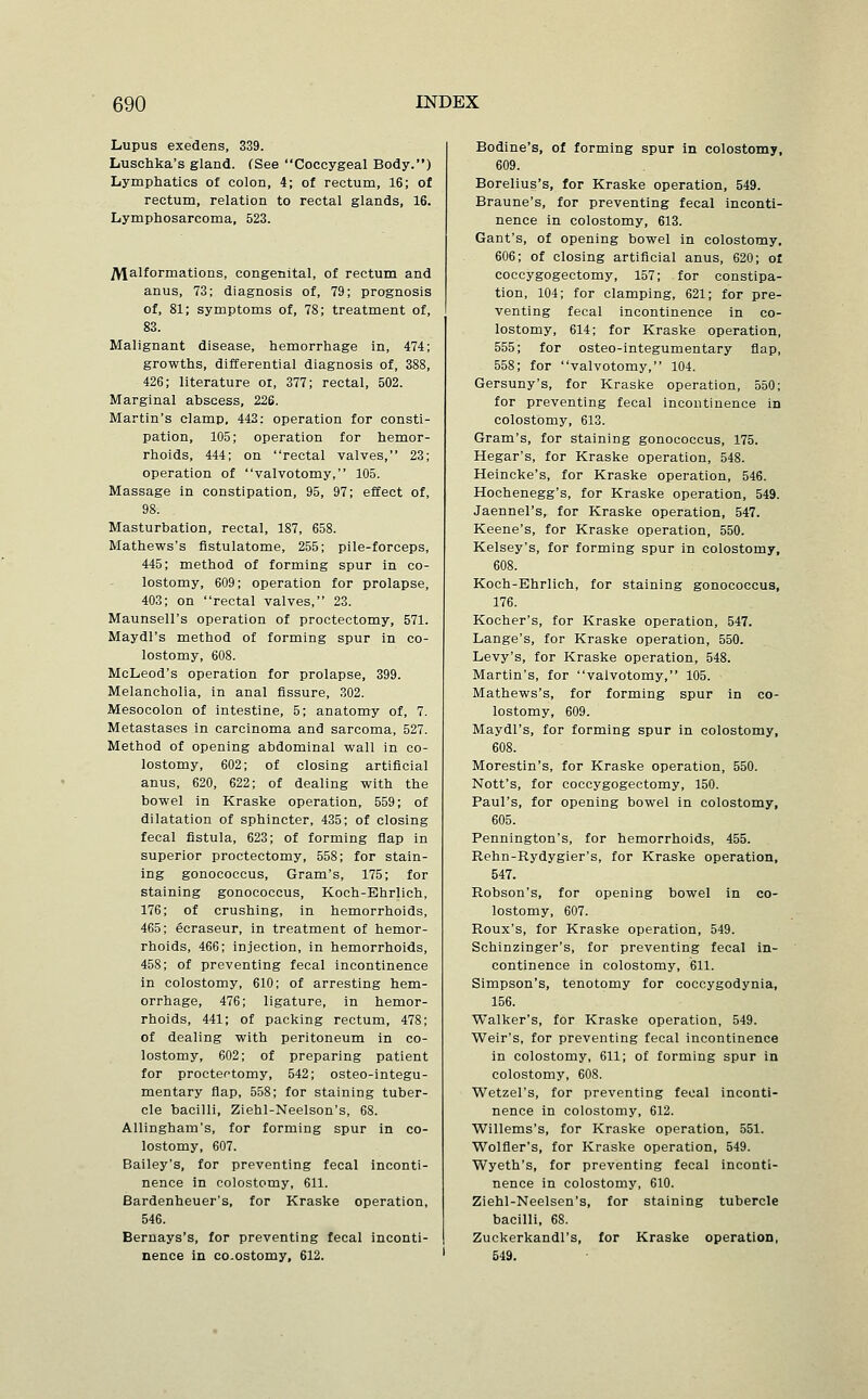 Lupus exedens, 339. Luschka's gland. (See Coccygeal Body.) Lymphatics of colon, 4; of rectum, 16; of rectum, relation to rectal glands, 16. Lymphosarcoma, 523. Malformations, congenital, of rectum and anus, 73; diagnosis of, 79; prognosis of, 81; symptoms of, 78; treatment of, 83. Malignant disease, hemorrhage in, 474; growths, differential diagnosis of, 388, 426; literature or, 377; rectal, 502. Marginal abscess, 226. Martin's clamp, 442; operation for consti- pation, 105; operation for hemor- rhoids, 444; on rectal valves, 23; operation of valvotomy, 105. Massage in constipation, 95, 97; effect of, 98. Masturbation, rectal, 187, 658. Mathews's fistulatome, 255; pile-forceps, 445; method of forming spur in co- lostomy, 609; operation for prolapse, 403; on rectal valves, 23. Maunsell's operation of proctectomy, 571. Maydl's method of forming spur in co- lostomy, 608. McLeod's operation for prolapse, 399. Melancholia, in anal fissure, 302. Mesocolon of intestine, 5; anatomy of, 7. Metastases in carcinoma and sarcoma, 527. Method of opening abdominal wall in co- lostomy, 602; of closing artificial anus, 620, 622; of dealing with the bowel in Kraske operation, 559; of dilatation of sphincter, 435; of closing fecal fistula, 623; of forming flap in superior proctectomy, 558; for stain- ing gonococcus. Gram's, 175; for staining gonococcus, Koch-Ehrlich, 176; of crushing, in hemorrhoids, 465; ecraseur, in treatment of hemor- rhoids, 466; injection, in hemorrhoids, 458; of preventing fecal incontinence in colostomy, 610; of arresting hem- orrhage, 476; ligature, in hemor- rhoids, 441; of packing rectum, 478; of dealing with peritoneum in co- lostomy, 602; of preparing patient for proctectomy, 542; osteo-integu- mentary flap, 558; for staining tuber- cle bacilli, Ziehl-Neelson's, 68. Allingham's, for forming spur in co- lostomy, 607. Bailey's, for preventing fecal inconti- nence in colostomy, 611. Bardenheuer's, for Kraske operation, 546. Bernays's, for preventing fecal inconti- nence in CO.ostomy, 612. Bodine's, of forming spur in colostomy, 609. Borelius's, for Kraske operation, 549. Braune's, for preventing fecal inconti- nence in colostomy, 613. Gant's, of opening bowel in colostomy, 606; of closing artificial anus, 620; of coccygogectomy, 157; for constipa- tion, 104; for clamping, 621; for pre- venting fecal incontinence in co- lostomy, 614; for Kraske operation, 555; for osteo-integumentary flap, 558; for valvotomy, 104. Gersuny's, for Kraske operation, 550; for preventing fecal incontinence in colostomy, 613. Gram's, for staining gonococcus, 175. Hegar's, for Kraske operation, 548. Heincke's, for Kraske operation, 546. Hochenegg's, for Kraske operation, 549. Jaennel's, for Kraske operation, 547. Keene's, for Kraske operation, 550. Kelsey's, for forming spur in colostomy, 608. Koch-Ehrlich, for staining gonococcus, 176. Kocher's, for Kraske operation, 547. Lange's, for Kraske operation, 550. Levy's, for Kraske operation, 548. Martin's, for valvotomy, 105. Mathews's, for forming spur in co- lostomy, 609. Maydl's, for forming spur in colostomy, 608. Morestin's, for Kraske operation, 550. Nott's, for coccygogectomy, 150. Paul's, for opening bowel in colostomy, 605. Pennington's, for hemorrhoids, 455. Rehn-Rydygier's, for Kraske operation, 547. Robson's, for opening bowel in co- lostomy, 607. Roux's, for Kraske operation, 549. Schinzinger's, for preventing fecal in- continence in colostomy, 611. Simpson's, tenotomy for coccygodynia, 156. Walker's, for Kraske operation, 549. Weir's, for preventing fecal incontinence in colostomy, 611; of forming spur in colostomy, 608. Wetzel's, for preventing fecal inconti- nence in colostomy, 612. Willems's, for Kraske operation, 551. Wolfler's, for Kraske operation, 549. Wyeth's, for preventing fecal inconti- nence in colostomy, 610. Ziehl-Neelsen's, for staining tubercle bacilli, 68. Zuckerkandl's, for Kraske operation, 549.