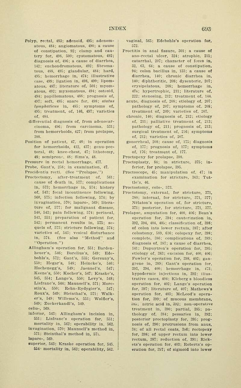 Polyp, rectal, 4S3; adenoid, 495; adenom- atous, 484; angiomatous, 490; a cause of constipation, 92; clamp and cau- tery for, 498, 500; cystomatous, 492; diagnosis of, 496; a cause of diarrhea, 142; enchondromatous, 492; fibroma- tous, 4SS, 495; glandular, 484; hard, 495; hemorrhage in, 474; illustrative case, 499; ligation in, 498, 499; lipom- atous, 487; literature of, 501; myom- atous, 492; myxomatous, 494; osteoid, 494; papillomatous, 488; prognosis of, 497; soft, 495; snare for, 498; status lympliaticus in, 485; symptoms of, 495; treatment, of, 146, 497; varieties of, 484. differential diagnosis of, from adenocar- cinoma, 496; from carcinoma, 531; from hemorrhoids, 427; from prolapse, 388. Position of patient, 47, 48; in operation for hemorrhoids, 412, 437; genu-pec- toral, 48; knee-chest, 47; lithotomy, 48; semipronc, 48; Sims's, 48. Pressure in rectal hemorrhage, 477. Probe, Gant's, 258; in examination, 47. Procidentia recti. (See Prolapse.) Proctectomy, after-treatment of, 561; cause of death in, 577; complications in, 573; hemorrhage in, 574; history of, 543; fecal incontinence following, 560, 575; infection following, 574; by invagination, 570; laparo-, 569; litera- ture of, 577; for malignant disease, 540, 543; pain following, 574; perineal, 543, 551; preparation . of patient for, 542; permanent results in, 575; se- quels of, 573; stricture following, 574; varieties of, 543; vesical disturbance in, 574. (See also Method and Operation.) Allingham's operation for, 551; Barden- heuer's, 546; Borelius's, 549; Ede- bohls's, 572; Gant's, 555; Gersuny's, 550; Hegar's, 548; Heincke's, 546; Hochenegg's, 549; Jaennel's, 547; Keene's, 550; Kocher's, 547; Kraske's, 545, 554; Lange's, 550; Levy's, 548; Lisfranc's, 544; Maunsell's, 571; More- stin's, 550; Rehn-Rydygier's, 547; Roux's, 549; Steinthal's, 571; Walk- er's, 549; Willems's, 551; Wolfler's, 549; Zuckerkandl's, 549. celio-, 569. inferior, 543; Allingham's incision in, 551; Lisfranc's operation for, 551; mortality in, 562; operability in, 562. invagination, 570; Maunsell's method in, 571; Steinthal's method in, 571. laparo-, 569. superior, 543; Kraske operation for, 545, 554; mortality in, 562; operability, 562. vaginal, 565; Edebohls's operation for, 572. Proctitis in anal fissure, 301; a cause of ano-rectal ulcer, 324; atrophic, 211; catarrhal, 207; character of feces in, 32, 63, 64; a cause of constipation, 94; colon bacillus in, 133; a cause o( diarrhea, 140; chronic diarrhea in, 140; diphtheritic, 208; dysenteric, 207; erysipelatous, 208; hemorrhage in, 474; hypertrophic, 211; literature of, 222; stenosing, 212; treatment of, 144. acute, diagnosis of, 208; etiology of, 207; pathology of, 207; symptoms of, 208; treatment of, 209; varieties of, 207. chronic, 140; diagnosis of, 212; etiology of, 211; palliative treatment of, 213; pathology of, 211; prognosis of, 213; surgical treatment of, 216; symptoms of, 212; varieties of, 207. gonorrheal, 208; cause of, 175; diagnosis of, 177; prognosis of, 177; symptoms of, 176; treatment of, 177. Proctopexy for prolapse, 398. Proctoplasty, 84; in stricture, 375; in- ferior, for prolapse, 395. Proctoscope, 45; manipulation of, 47; in examination for stricture, 363; Tut- tle's, 46. Proctostomy, colo-, 573. Proctotomy, external, for stricture, 371, 380; internal, for stricture, 371, 377; Nelaton's operation of, for stricture, 371; posterior, for stricture, 371, 377. Prolapse, amputation for, 400, 406; Bean's operation for, 394; cauterization in, 392, 394, 404, 405; classification of, 398; of colon into lower rectum, 387; after colostomy, 589, 616; colopexy for, 398; complete, 386; complications of, 389; diagnosis of, 387; a cause of diarrhea, 141; Dupuytren's operation for, 395; etiology of, 383; excision for, 400, 406; Fowler's operation for, 398, 402; gan- grene in, 389; Gant's operation for, 393, 394, 400; hemorrhage in, 473; hypodermic injections in, 392; illus- trative cases, 404; Kleberg s bloodless operation for, 402; Lange's operation for, 397; literature of, 407; Mathews's operation for, 403; McLeod's opera- tion for, 399; of mucous membrane, 3S5; nitric acid in, 392; non-operative treatment in, 390; partial, 385; pa- thology of, 384; pessaries in, 392; posterior proctoplasty for, 395; prog- nosis of, 390; protrusions from anus, 34; of all rectal coats, 3s6; rectopexy for, 398; of upper rectum into lower rectum, 387; reduction of, 391; Rick- ets's operation for, 403; Roberts's op- eration for, 397; of sigmoid into lower