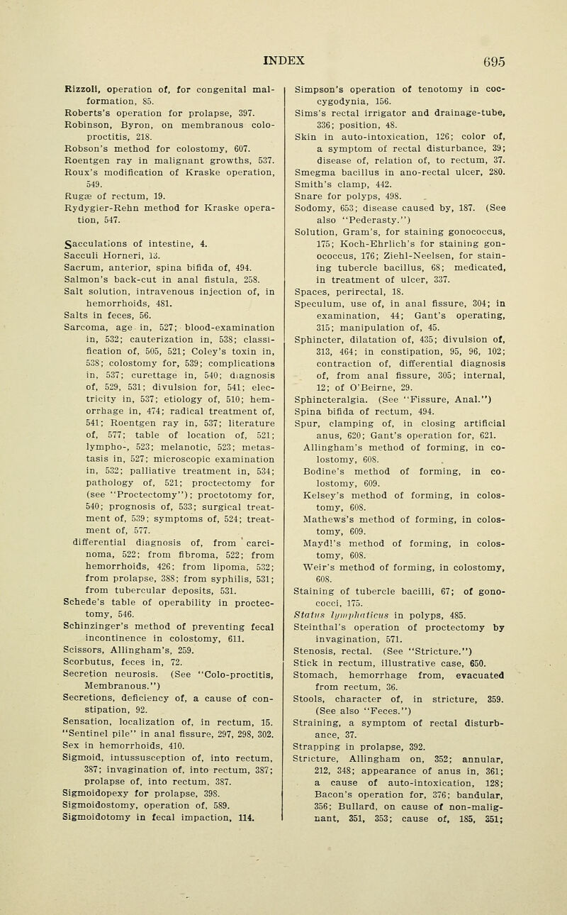 Rizzoli, operation of, for congenital mal- formation, 85. Roberts's operation for prolapse, 397. Robinson, Byron, on membranous colo- proctitis, 218. Robson's method for colostomy, 607. Roentgen ray in malignant growths, 537. Roux's modification of Kraske operation, 549. Rugae of rectum, 19. Rydygier-Rehn method for Kraske opera- tion, 547. Sacculations of intestine, 4. Sacculi Horneri, 13. Sacrum, anterior, spina bifida of, 494. Salmon's back-cut in anal fistula, 258. Salt solution, intravenous injection of, in hemorrhoids, 481. Salts in feces, 56. Sarcoma, age- in, 527; blood-examination in, 532; cauterization in, 538; classi- fication of, 505, 521; Coley's toxin in, 538; colostomy for, 539; complications in, 537; curettage in, 540; diagnosis of, 529, 531; divulsion for, 541; elec- tricity in, 537; etiology of, 510; hem- orrhage in, 474; radical treatment of, 541; Roentgen ray in, 537; literature of, 577; table of location of, 521; lympho-, 523; melanotic, 523; metas- tasis in, 527; microscopic examination in, 532; palliative treatment in, 534; pathology of, 521; proctectomy for (see Proctectomy); proctotomy for, 540; prognosis of, 533; surgical treat- ment of, 539; symptoms of, 524; treat- ment of, 577. differential diagnosis of, from ' carci- noma, 522; from fibroma, 522; from hemorrhoids, 426; from lipoma, 532; from prolapse, 388; from syphilis, 531; from tubercular deposits, 531. Schede's table of operability in proctec- tomy, 546. Schinzinger's method of preventing fecal incontinence in colostomy, 611. Scissors, Allingham's, 259. Scorbutus, feces in, 72. Secretion neurosis. (See Colo-proctitis, Membranous.) Secretions, deficiency of, a cause of con- stipation, 92. Sensation, localization of, in rectum, 15. Sentinel pile in anal fissure, 297, 298, 302. Sex in hemorrhoids, 410. Sigmoid, intussusception of, into rectum, 387; invagination of, into rectum, 387; prolapse of, into rectum, 387. Sigmoidopexy for prolapse, 398. Sigmoidostomy, operation of, 589. Sigmoidotomy in fecal impaction, 114. Simpson's operation of tenotomy in coc- cygodynia, 156. Sims's rectal irrigator and drainage-tube, 336; position, 48. Skin in auto-intoxication, 126; color of, a symptom of rectal disturbance, 39; disease of, relation of, to rectum, 37. Smegma bacillus in ano-rectal ulcer, 280. Smith's clamp, 442. Snare for polyps, 498. Sodomy, 653; disease caused by, 187. (See also Pederasty.) Solution, Gram's, for staining gonococcus, 175; Koch-Ehrlich's for staining gon- ococcus, 176; Ziehl-Neelsen, for stain- ing tubercle bacillus, 68; medicated, in treatment of ulcer, 337. Spaces, perirectal, 18. Speculum, use of, in anal fissure, 304; in examination, 44; Gant's operating, 315; manipulation of, 45. Sphincter, dilatation of, 435; divulsion of, 313, 464; in constipation, 95, 96, 102; contraction of, differential diagnosis of, from anal fissure, 305; internal, 12; of O'Beirne, 29. Sphincteralgia. (See Fissure, Anal.) Spina bifida of rectum, 494. Spur, clamping of, in closing artificial anus, 620; Gant's operation for, 621. Allingham's method of forming, in co- lostomy, 608. Bodine's method of forming, in co- lostomy, 609. Kelsey's method of forming, in colos- tomy, 608. Mathews's method of forming, in colos- tomy, 609. Maydl's method of forming, in colos- tomy, 608. Weir's method of forming, in colostomy, 608. Staining of tubercle bacilli, 67; of gono- cocci, 175. Stains lyiii]ilinticus in polyps, 485. Steinthal's operation of proctectomy by invagination, 571. Stenosis, rectal. (See Stricture.) Stick in rectum, illustrative case, 650. Stomach, hemorrhage from, evacuated from rectum, 36. Stools, character of, in stricture, 359. (See also Feces.) Straining, a symptom of rectal disturb- ance, 37. Strapping in prolapse, 392. Stricture, Allingham on, 352; annular, 212, 348; appearance of anus in, 361; a cause of auto-intoxication, 128; Bacon's operation for, 376; bandular, 356; Bullard, on cause of non-malig- nant, 351, 353; cause of, 185, S51;