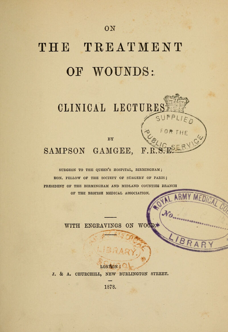 ON THE TREATMENT OF WOUNDS: CLINICAL LECTURESil& ■o'J^PLl ^0 BY SAMPSON GAMGEE, F.R:^:^-^ ^ V, SUEGEON TO THE QXJEE2:i'S HOSPITAL, BIRMINGHAM; HON. FELLOW OF THE SOCIETY OF SUKGERY OF PARIS J PRESIDENT OF THE BIRMINGHAM AND MIDLAND COUNTIES BRANCH OF THE BRITISH MEDICAL ASSOCIATION. WITH ENGEAYINGS ON WO J. & A, CHTJRCHILL, NEW BURLINGTON STREET. 1878.