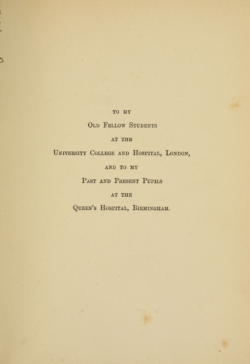 TO MY Old Fellow Students AT THE University College and Hospital, London, AND TO MY Past and Present Pupils AT THE Queen's Hospital, Birmingham.