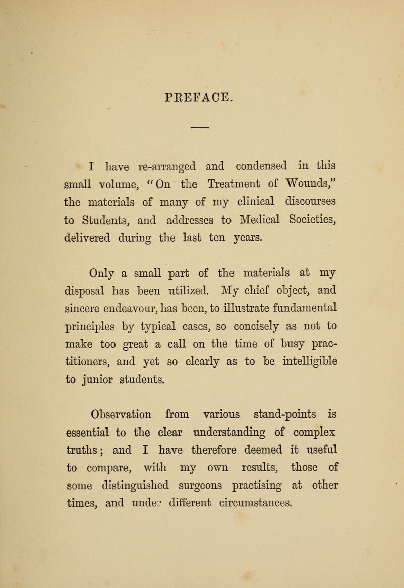 PEEFACE. I liave re-arranged and condensed in tliis small volume, On tlie Treatment of Wounds/' tlie materials of many of my clinical discourses to Students, and addresses to Medical Societies, delivered during the last ten years. Only a small part of tlie materials at my disposal has been utilized. My cMef object, and sincere endeavour, lias been, to illustrate fundamental principles by typical cases, so concisely as not to make too great a call on the time of busy prac- titioners, and yet so clearly as to be intelligible to junior students. Observation from various stand-points is essential to the clear understanding of complex truths; and I have therefore deemed it useful to compare, with my own results, those of some distinguished surgeons practising at other times, and undei' different circumstances.