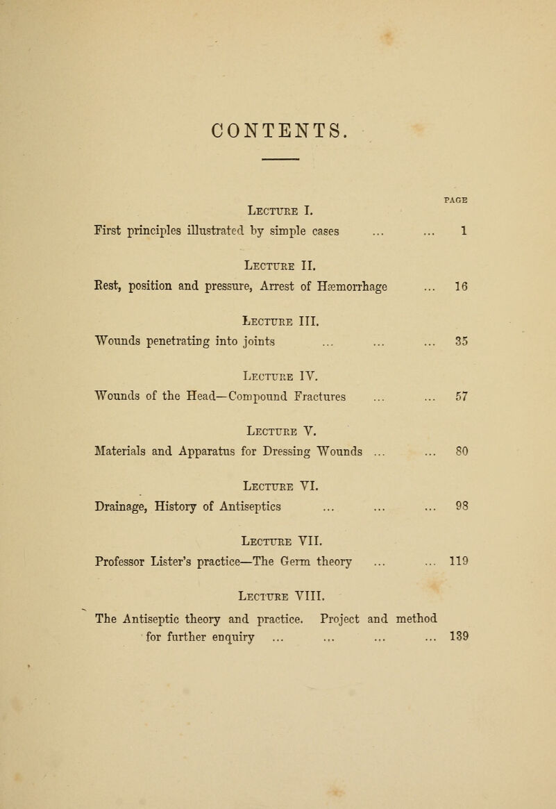 CONTENTS. Lecttjee I. First principles illustrated by simple cases ... ... 1 Lecttee II. East, position and pressure, Arrest of Hsemorrliage ... 16 Lecture III. TVounds penetratirg into joints ... ... ... 35 Lecture IY, Wounds of the Head—Compound Fractures ... ... 57 Lecture V. Materials and Apparatus for Dressing Wounds ... ... 80 Lectuee YI. Drainage, History of Antiseptics ... ... ... 98 Lecture YII. Professor Lister's practice—The Germ theory ... ... 119 Lecture YIII. The Antiseptic theory and practice. Project and method for further enquiry ... ... ... ... 139