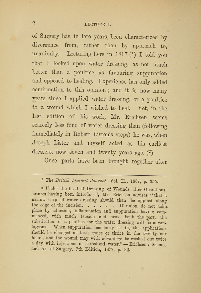 of Surgery lias, in late years, been cliaracterized by divergence from, ratlier tlian by approacli to, nnanimity. Lecturing here in 1867 (^) I told you that I looked upon water dressing, as not niucli better tban a poultice, as favouring suppimation and opposed to liealing. Experience has only added confirmation to tliis opinion; and it is now many years since I applied water dressing, or a poultice to a wound wbicli I wished to heal. Yet, in the last edition of bis work, Mr. Ericbsen seems scarcely less fond of water dressing than (following immediately in Eobert Listen's steps) be was, when Joseph Lister and myself acted as bis earliest dressers, now seven and twenty years ago. (2) Once parts have been brought together after 1 Tlie British Mcclical Journal, Vol. II., 1867, p. 355. 2 Under tlie head of Dressing of Wounds after Operations, sutures having been introduced, Mr. Erichsen advises ''that a narrow strip of water dressing should then be applied along the edge of the incision If union do not take. place by adhesion, inflammation and suppuration having com- menced, with much tension and heat about the part, the substitution of a poultice for the water dressing will Be advan- tageous. When suppuration has fairly set in, the applications should be changed at least twice or thrice in the twenty-four houi-s, and the wound may with advantage be washed out twice a day with injections of carbolized water. —Erichsen : Science and Art of Surgery, 7th Edition, 1877, p. 32.