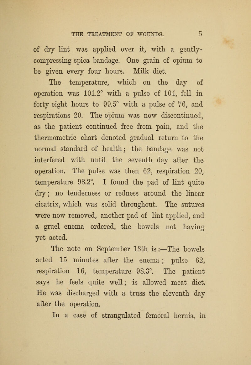 of dry lint was applied over it, with a gently- compressing spica bandage. One grain of opium to be given every four hours. Milk diet. The temperature, which on the day of operation was 101.2° with a pulse of 104, fell in forty-eight hours to 99.5° with a pulse of 76, and respirations 20. The opium was now discontinued, as the patient continued free from pain, and the thermometric chart denoted gradual return to the normal standard of health; the bandage was not interfered with until the seventh day after the operation. The pulse was then 62, respiration 20, temperature 98.2°. I found the pad of lint quite dry; no tenderness or redness around the linear cicatrix, which was solid throughout. The sutures were now removed, another pad of lint applied, and a gruel enema ordered, the bowels not having yet acted. The note on September 13th is:—The bowels acted 15 minutes after the enema; pulse 62, respiration 16, temperature 98.3°. The patient says he feels quite well; is allowed meat diet. He was discharged with a truss the eleventh day after the operation. In a case of strangulated femoral hernia, in