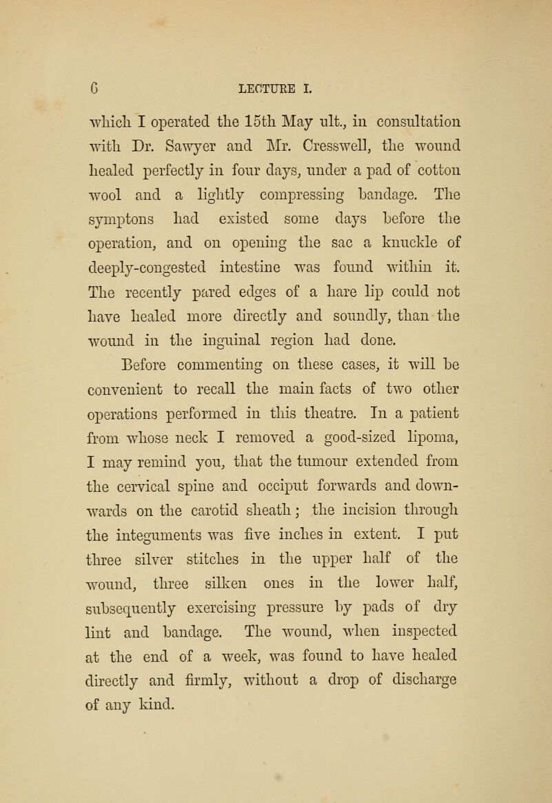 wliicli I operated tlie 15tli May ult., in consultation with Dr. Sawyer and Mr. Cresswell, the wound healed perfectly in fonr days, under a pad of cotton wool and a lightly compressing bandage. The syniptons had existed some days before the operation, and on opening the sac a knuckle of deeply-congested intestine was found within it. The recently pared edges of a hare lip could not have healed more directly and soundly, than the wound in the inguinal region had done. Before commenting on these cases, it will be convenient to recall the main facts of two other operations performed in this theatre. In a patient from whose neck I removed a good-sized lipoma, I may remind you, that the tumour extended from the cervical spine and occiput forwards and down- wards on the carotid sheath; the incision through the integuments was five inches in extent. I put three silver stitches in the upper half of the wound, three silken ones in the lower half, subsequently exercising pressure by pads of dry lint and bandage. The wound, when inspected at the end of a week, was found to have healed directly and firmly, without a drop of discharge of any kind.