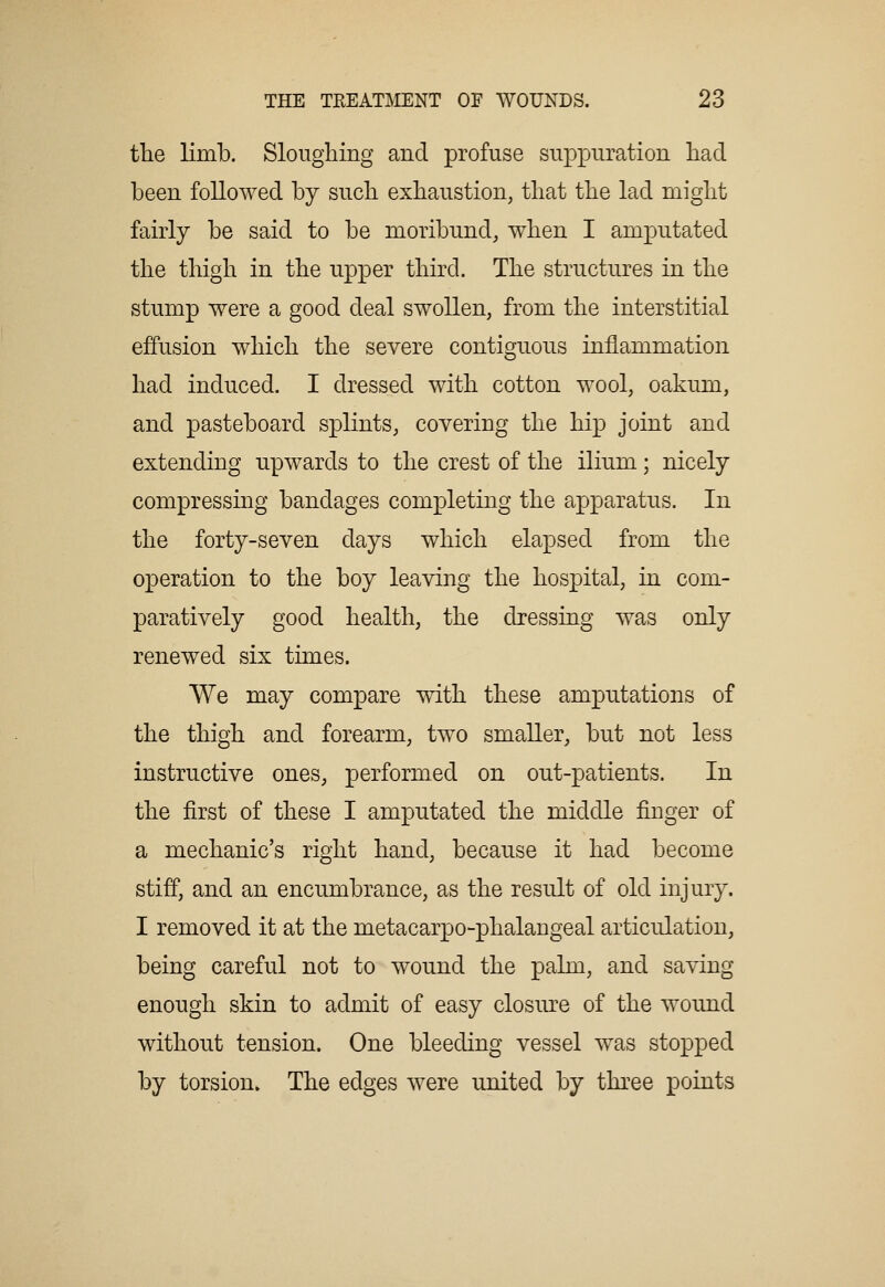 the limb. Sloughing and profuse suppuration had been followed by such exhaustion, that the lad might fairly be said to be moribund, when I amputated the thigh in the upper third. The structures in the stump were a good deal swollen, from the interstitial effusion which the severe contiguous inflammation had induced. I dressed with cotton wool, oakum, and pasteboard splints, covering the hip joint and extending upwards to the crest of the ilium; nicely compressing bandages completing the apparatus. In the forty-seven days which elapsed from the operation to the boy leaving the hospital, in com- paratively good health, the cbessing was only renewed six times. We may compare with these amputations of the thigh and forearm, two smaller, but not less instructive ones, performed on out-patients. In the first of these I amputated the middle finger of a mechanic's right hand, because it had become stiff, and an encumbrance, as the result of old injury. I removed it at the metacarpo-phalaugeal articulation, being careful not to wound the palm, and saving enough skin to admit of easy closure of the wound without tension. One bleeding vessel was stopped by torsion* The edges were united by three points