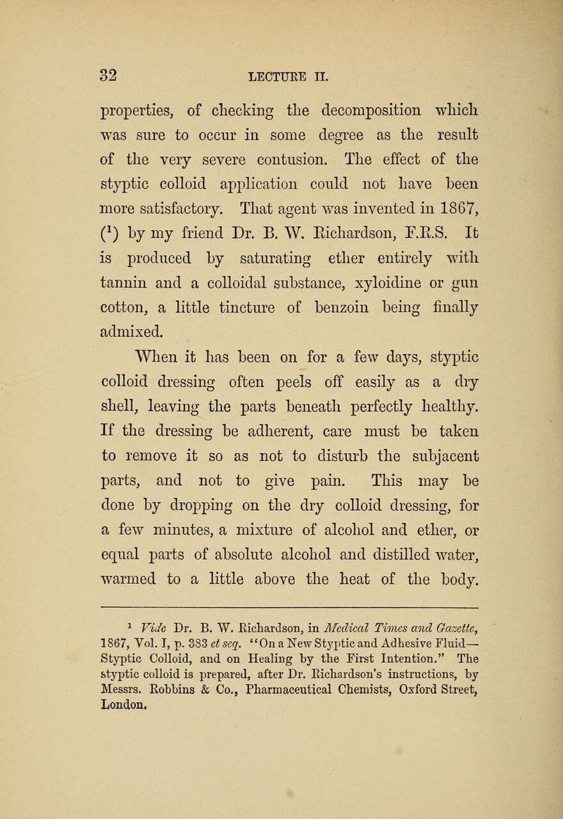 properties, of cliecking the decomposition whicli was sure to occur in some degree as the result of the very severe contusion. The effect of the styptic colloid application could not have been more satisfactory. That agent was invented in 1867, C) by my friend Dr. B. W. Eichardson, F.E.S. It is produced by saturating ether entirely with tannin and a colloidal substance, xyloidine or gun cotton, a little tincture of benzoin bemg finally admixed. When it has been on for a few days, styptic colloid dressing often peels off easily as a dry shell, leaving the parts beneath perfectly healthy. If the dressing be adherent, care must be taken to remove it so as not to disturb the subjacent parts, and not to give pain. This may be done by dropping on the dry colloid dressing, for a few minutes, a mixture of alcohol and ether, or equal parts of absolute alcohol and distilled water, warmed to a little above the heat of the body. ^ Vic/e Dr. B. W. Eichardson, in Medical Times and Gazette^ 1867, Vol. I, p. 383 et scq. On a New Styptic and Adhesive Fluid- Styptic Colloid, and on Healing by the First Intention. The styptic colloid is prepared, after Dr. Richardson's instructions, by Messrs. Eobbins & Co., Pharmaceutical Chemists, Oxford Street, London,