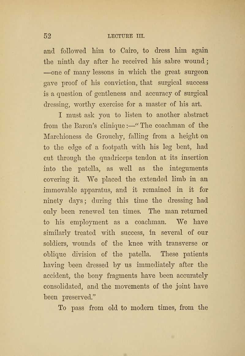 and followed liim to Cairo, to dress him again the ninth day after he received his sabre wound; —one of many lessons in which the great surgeon gave proof of his conviction, that surgical success is a question of gentleness and accuracy of surgical dressing, wortliy exercise for a master of his art. I must ask you to listen to another abstract from the Baron's clinique:—'' The coachman of the Marchioness de Grouchy, falling from a height on to the edge of a footpath with his leg bent, had cut through the quadriceps tendon at its insertion into the patella, as well as the integuments covering it. We placed the extended limb in an immovable apparatus, and it remained in it for ninety days; during this time the dressing had only been renewed ten times. The man returned to his employment as a coachman. We have similarly treated with success, in several of our soldiers, wounds of the knee with transverse or oblique division of the patella. These patients having been dressed by us immediately after the accident, the bony fragments have been accurately consolidated, and the movements of the joint have been preserved. To pass from old to modern times, from the