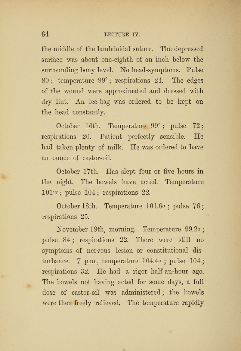 the middle of the lambdoidal suture. The depressed surface was about one-eighth of an inch below the surrounding bony level. No head-symptoms. Pulse 80; temperature 99°; respirations 24. The edges of the v^ound were approximated and dressed with dry lint. An ice-bag v^as ordered to be kept on the head constantly. October 16th. Temperature 99°; pulse 72; respirations 20. Patient perfectly sensible. He had taken plenty of milk. He was ordered to have an ounce of castor-oil. October 17th. Has slept four or five hours in the night. The bowels have acted. Temperature lOl'fTf; pulse 104; respirations 22. October 18th. Temperature IOI.60 ; pulse 76 ; respirations 25. November 19th, morning. Temperature 99.2o ; pulse 84; respirations 22. There were still no symptoms of nervous lesion or constitutional dis- turbance. 7 p.m., temperature 104.4 ; pulse 104; respirations 32. He had a rigor half-an-hour ago. The bowels not having acted for some days, a full dose of castor-oil was administered; the bowels were then freely relieved. The temperature rapidly