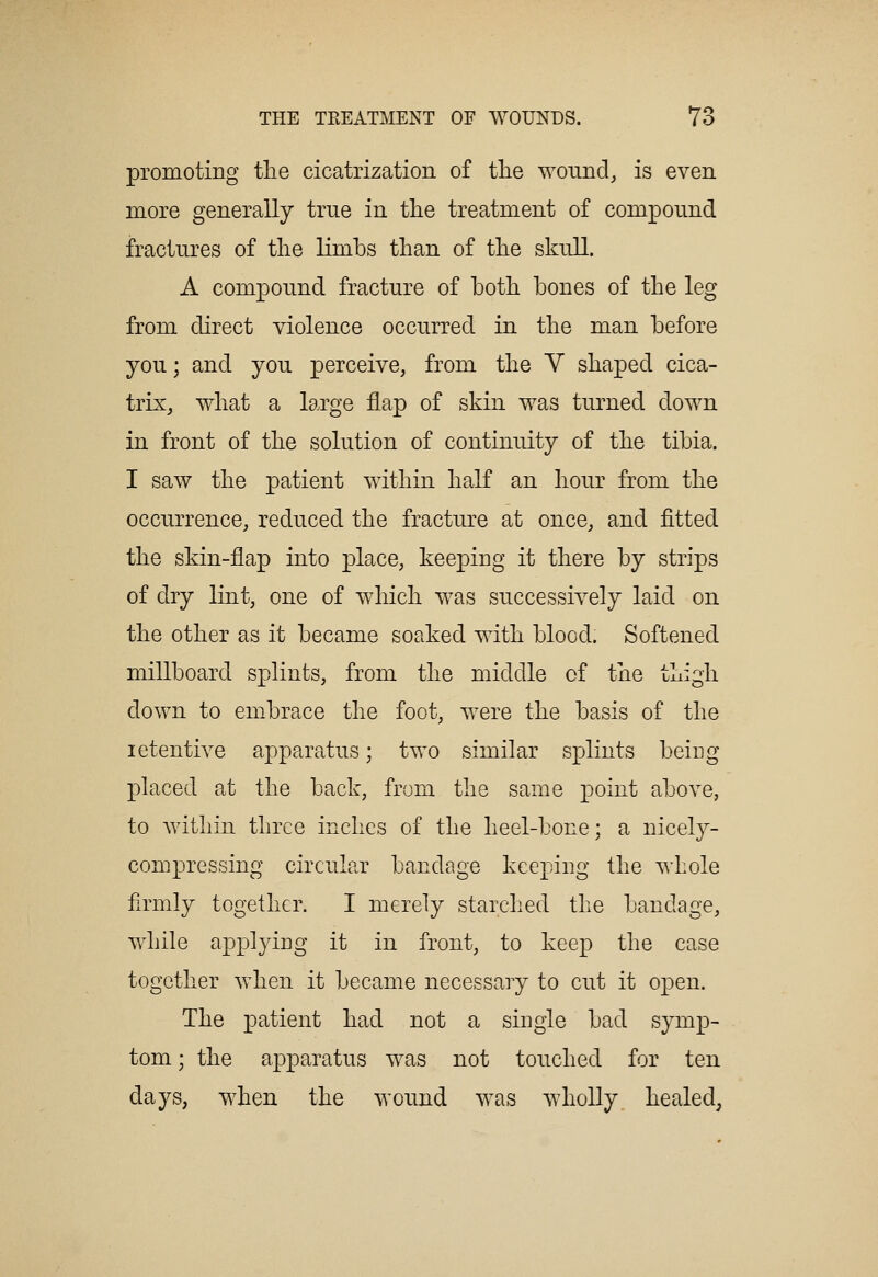 promoting tlie cicatrization of tlie woiind^ is even more generally true in the treatment of compound fractures of the limbs than of the skull. A compound fracture of both bones of the leg from direct violence occurred in the man before you; and you perceive, from the V shaped cica- trix, what a large flap of skin was turned down in front of the solution of continuity of the tibia. I saw the patient within half an hour from the occurrence, reduced the fracture at once, and fitted the skin-flap into place, keeping it there by strips of dry lint, one of which was successively laid on the other as it became soaked with blood. Softened millboard splints, from the middle of the thigh down to embrace the foot, were the basis of the letentive apparatus; two similar splints being placed at the back, from the same point above, to within three inches of the heel-bone; a nicely- compressing circular bandage keeping the whole firmly together. I merely starched the bandage, Vvdiile applying it in front, to keep the case together when it became necessary to cut it open. The patient had not a single bad symp- tom ; the apparatus was not touched for ten days, when the wound was wholly healed,